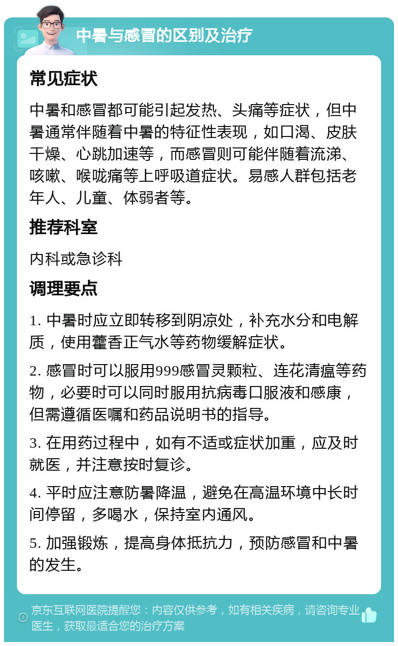 中暑与感冒的区别及治疗 常见症状 中暑和感冒都可能引起发热、头痛等症状，但中暑通常伴随着中暑的特征性表现，如口渴、皮肤干燥、心跳加速等，而感冒则可能伴随着流涕、咳嗽、喉咙痛等上呼吸道症状。易感人群包括老年人、儿童、体弱者等。 推荐科室 内科或急诊科 调理要点 1. 中暑时应立即转移到阴凉处，补充水分和电解质，使用藿香正气水等药物缓解症状。 2. 感冒时可以服用999感冒灵颗粒、连花清瘟等药物，必要时可以同时服用抗病毒口服液和感康，但需遵循医嘱和药品说明书的指导。 3. 在用药过程中，如有不适或症状加重，应及时就医，并注意按时复诊。 4. 平时应注意防暑降温，避免在高温环境中长时间停留，多喝水，保持室内通风。 5. 加强锻炼，提高身体抵抗力，预防感冒和中暑的发生。