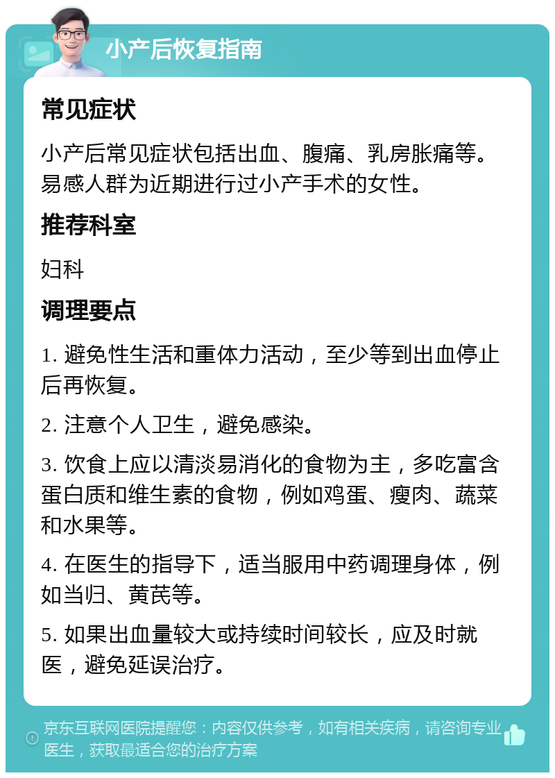 小产后恢复指南 常见症状 小产后常见症状包括出血、腹痛、乳房胀痛等。易感人群为近期进行过小产手术的女性。 推荐科室 妇科 调理要点 1. 避免性生活和重体力活动，至少等到出血停止后再恢复。 2. 注意个人卫生，避免感染。 3. 饮食上应以清淡易消化的食物为主，多吃富含蛋白质和维生素的食物，例如鸡蛋、瘦肉、蔬菜和水果等。 4. 在医生的指导下，适当服用中药调理身体，例如当归、黄芪等。 5. 如果出血量较大或持续时间较长，应及时就医，避免延误治疗。