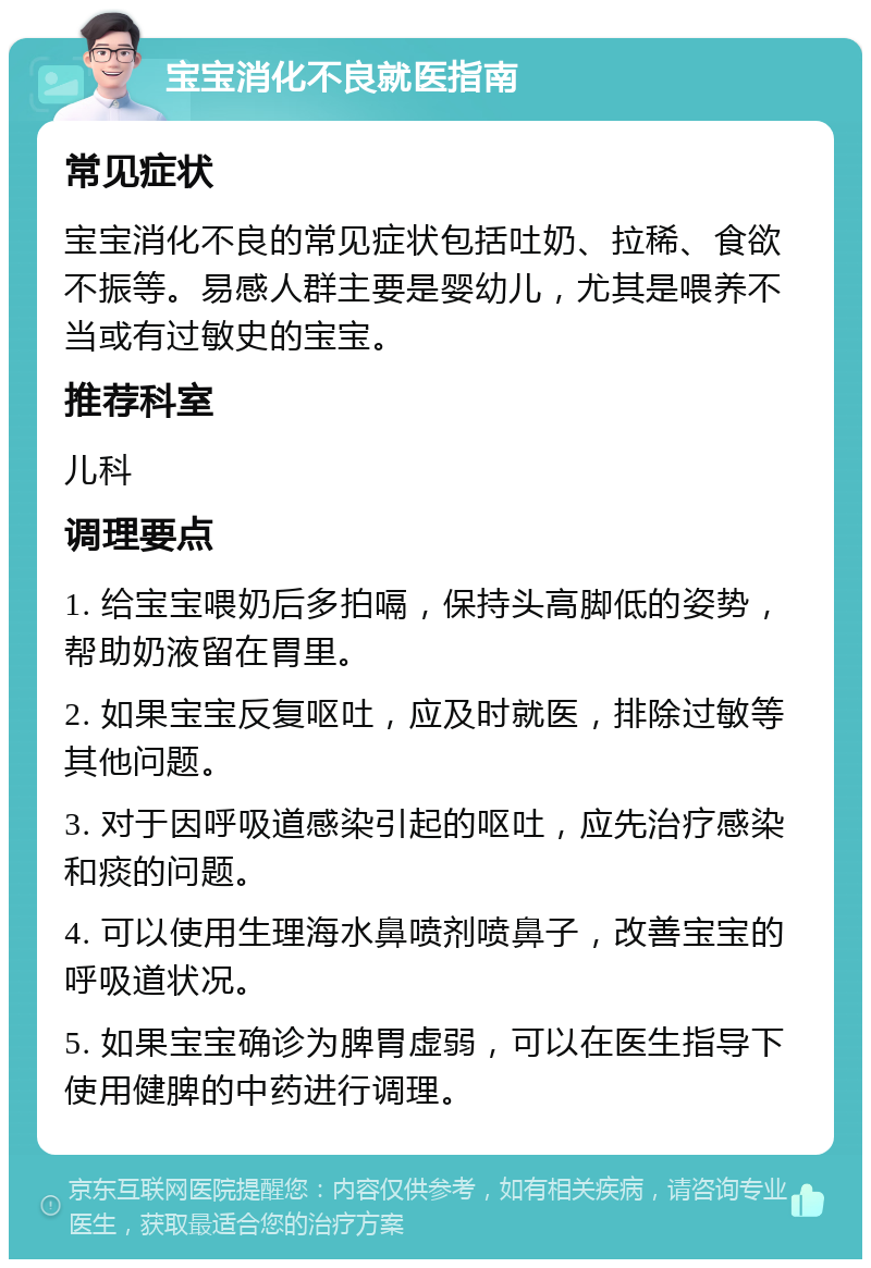 宝宝消化不良就医指南 常见症状 宝宝消化不良的常见症状包括吐奶、拉稀、食欲不振等。易感人群主要是婴幼儿，尤其是喂养不当或有过敏史的宝宝。 推荐科室 儿科 调理要点 1. 给宝宝喂奶后多拍嗝，保持头高脚低的姿势，帮助奶液留在胃里。 2. 如果宝宝反复呕吐，应及时就医，排除过敏等其他问题。 3. 对于因呼吸道感染引起的呕吐，应先治疗感染和痰的问题。 4. 可以使用生理海水鼻喷剂喷鼻子，改善宝宝的呼吸道状况。 5. 如果宝宝确诊为脾胃虚弱，可以在医生指导下使用健脾的中药进行调理。