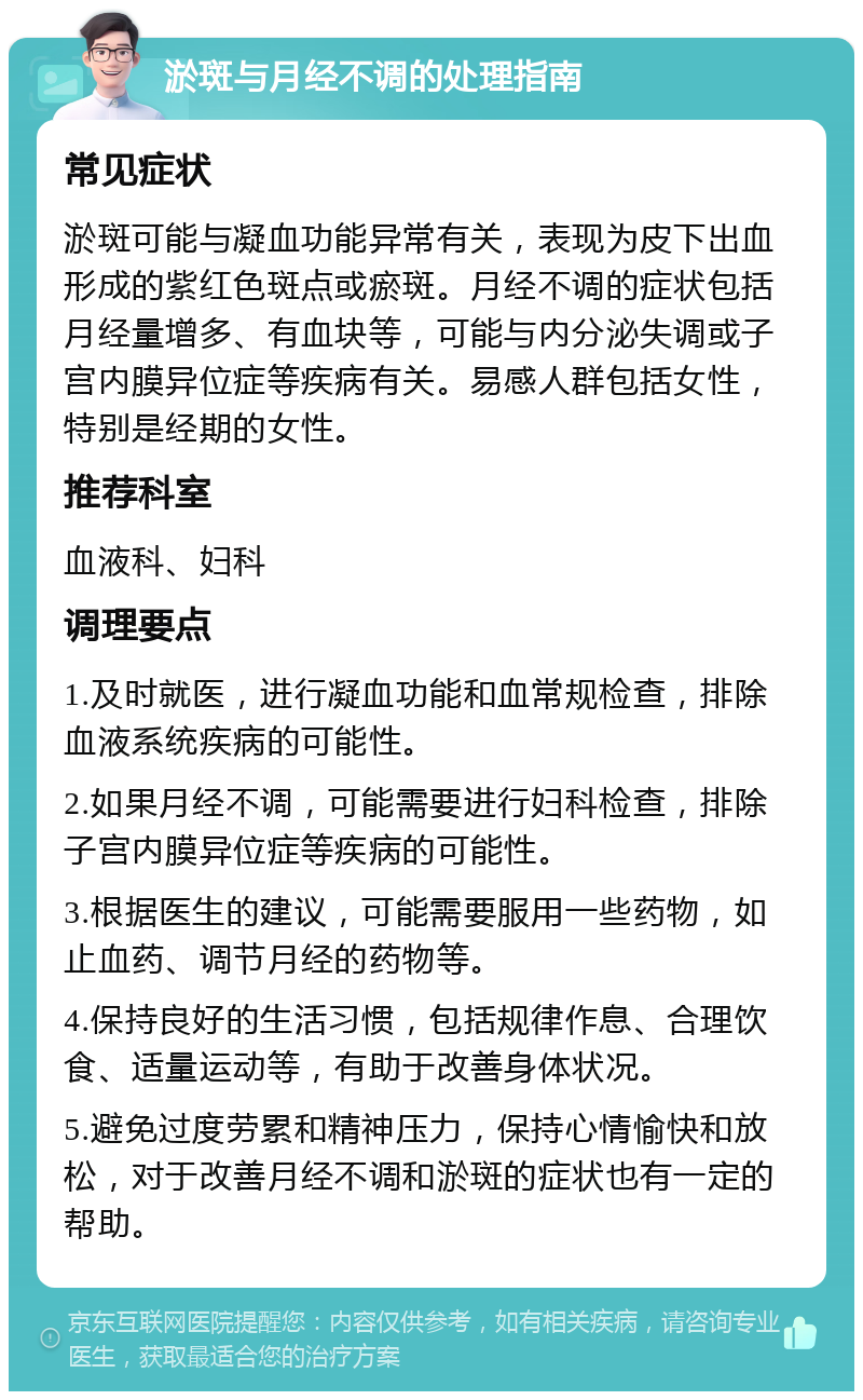 淤斑与月经不调的处理指南 常见症状 淤斑可能与凝血功能异常有关，表现为皮下出血形成的紫红色斑点或瘀斑。月经不调的症状包括月经量增多、有血块等，可能与内分泌失调或子宫内膜异位症等疾病有关。易感人群包括女性，特别是经期的女性。 推荐科室 血液科、妇科 调理要点 1.及时就医，进行凝血功能和血常规检查，排除血液系统疾病的可能性。 2.如果月经不调，可能需要进行妇科检查，排除子宫内膜异位症等疾病的可能性。 3.根据医生的建议，可能需要服用一些药物，如止血药、调节月经的药物等。 4.保持良好的生活习惯，包括规律作息、合理饮食、适量运动等，有助于改善身体状况。 5.避免过度劳累和精神压力，保持心情愉快和放松，对于改善月经不调和淤斑的症状也有一定的帮助。