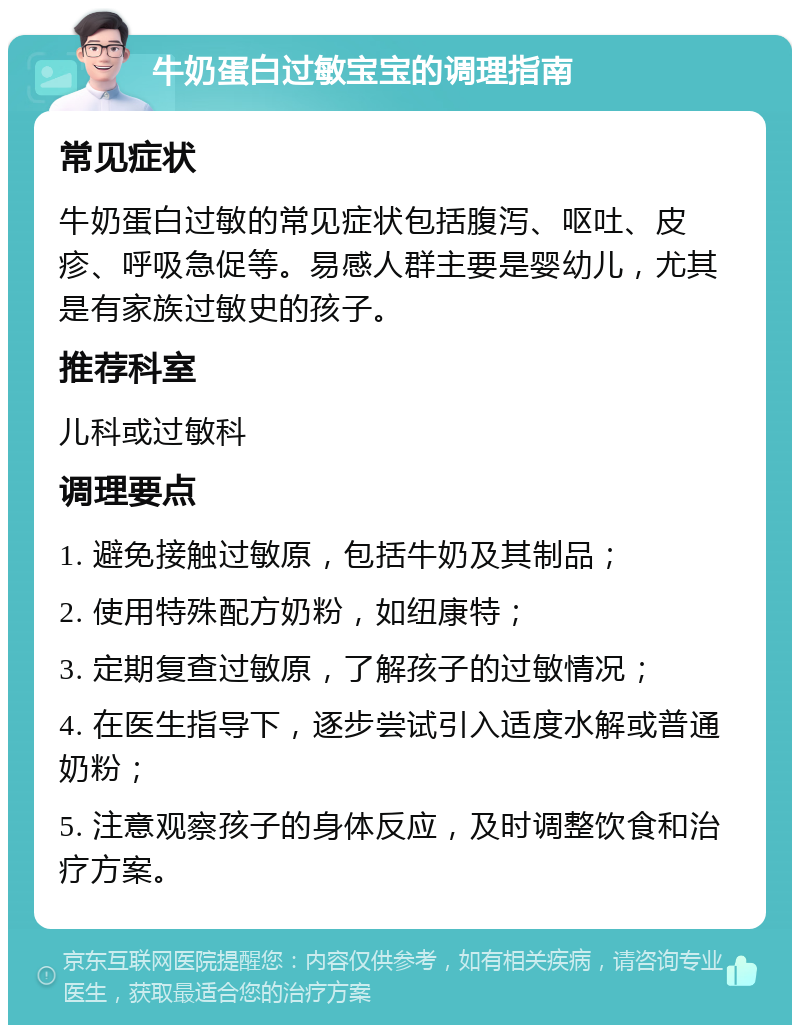 牛奶蛋白过敏宝宝的调理指南 常见症状 牛奶蛋白过敏的常见症状包括腹泻、呕吐、皮疹、呼吸急促等。易感人群主要是婴幼儿，尤其是有家族过敏史的孩子。 推荐科室 儿科或过敏科 调理要点 1. 避免接触过敏原，包括牛奶及其制品； 2. 使用特殊配方奶粉，如纽康特； 3. 定期复查过敏原，了解孩子的过敏情况； 4. 在医生指导下，逐步尝试引入适度水解或普通奶粉； 5. 注意观察孩子的身体反应，及时调整饮食和治疗方案。