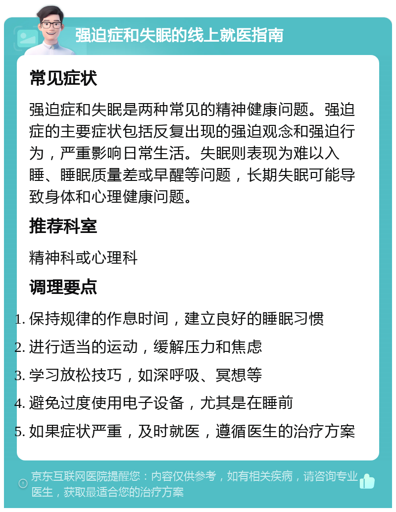 强迫症和失眠的线上就医指南 常见症状 强迫症和失眠是两种常见的精神健康问题。强迫症的主要症状包括反复出现的强迫观念和强迫行为，严重影响日常生活。失眠则表现为难以入睡、睡眠质量差或早醒等问题，长期失眠可能导致身体和心理健康问题。 推荐科室 精神科或心理科 调理要点 保持规律的作息时间，建立良好的睡眠习惯 进行适当的运动，缓解压力和焦虑 学习放松技巧，如深呼吸、冥想等 避免过度使用电子设备，尤其是在睡前 如果症状严重，及时就医，遵循医生的治疗方案