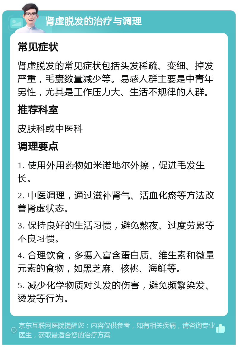 肾虚脱发的治疗与调理 常见症状 肾虚脱发的常见症状包括头发稀疏、变细、掉发严重，毛囊数量减少等。易感人群主要是中青年男性，尤其是工作压力大、生活不规律的人群。 推荐科室 皮肤科或中医科 调理要点 1. 使用外用药物如米诺地尔外擦，促进毛发生长。 2. 中医调理，通过滋补肾气、活血化瘀等方法改善肾虚状态。 3. 保持良好的生活习惯，避免熬夜、过度劳累等不良习惯。 4. 合理饮食，多摄入富含蛋白质、维生素和微量元素的食物，如黑芝麻、核桃、海鲜等。 5. 减少化学物质对头发的伤害，避免频繁染发、烫发等行为。