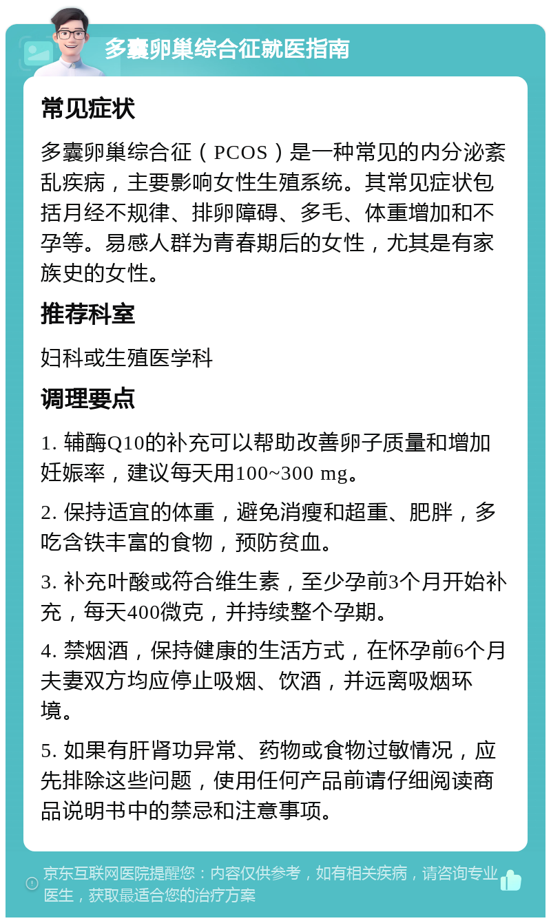 多囊卵巢综合征就医指南 常见症状 多囊卵巢综合征（PCOS）是一种常见的内分泌紊乱疾病，主要影响女性生殖系统。其常见症状包括月经不规律、排卵障碍、多毛、体重增加和不孕等。易感人群为青春期后的女性，尤其是有家族史的女性。 推荐科室 妇科或生殖医学科 调理要点 1. 辅酶Q10的补充可以帮助改善卵子质量和增加妊娠率，建议每天用100~300 mg。 2. 保持适宜的体重，避免消瘦和超重、肥胖，多吃含铁丰富的食物，预防贫血。 3. 补充叶酸或符合维生素，至少孕前3个月开始补充，每天400微克，并持续整个孕期。 4. 禁烟酒，保持健康的生活方式，在怀孕前6个月夫妻双方均应停止吸烟、饮酒，并远离吸烟环境。 5. 如果有肝肾功异常、药物或食物过敏情况，应先排除这些问题，使用任何产品前请仔细阅读商品说明书中的禁忌和注意事项。