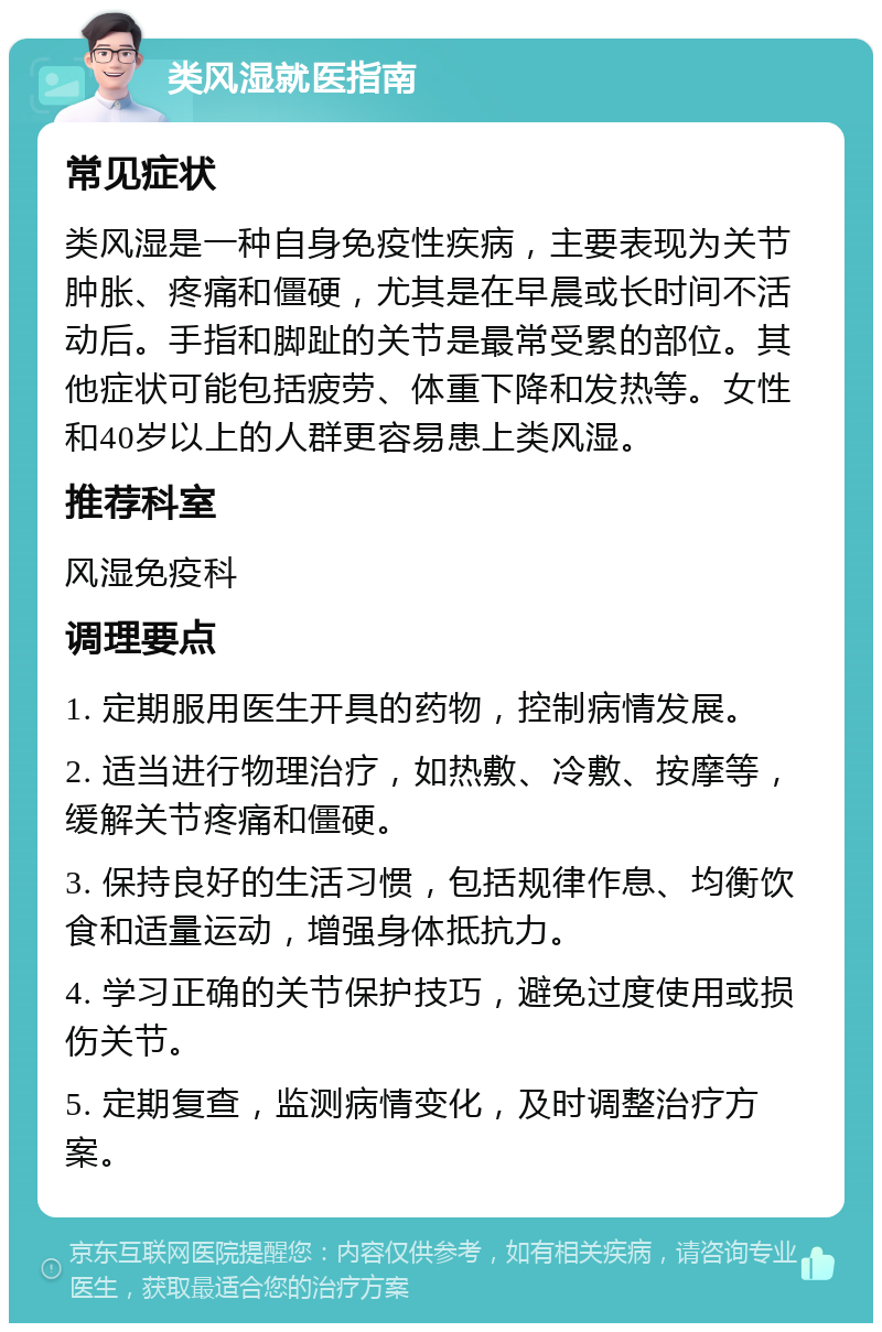 类风湿就医指南 常见症状 类风湿是一种自身免疫性疾病，主要表现为关节肿胀、疼痛和僵硬，尤其是在早晨或长时间不活动后。手指和脚趾的关节是最常受累的部位。其他症状可能包括疲劳、体重下降和发热等。女性和40岁以上的人群更容易患上类风湿。 推荐科室 风湿免疫科 调理要点 1. 定期服用医生开具的药物，控制病情发展。 2. 适当进行物理治疗，如热敷、冷敷、按摩等，缓解关节疼痛和僵硬。 3. 保持良好的生活习惯，包括规律作息、均衡饮食和适量运动，增强身体抵抗力。 4. 学习正确的关节保护技巧，避免过度使用或损伤关节。 5. 定期复查，监测病情变化，及时调整治疗方案。