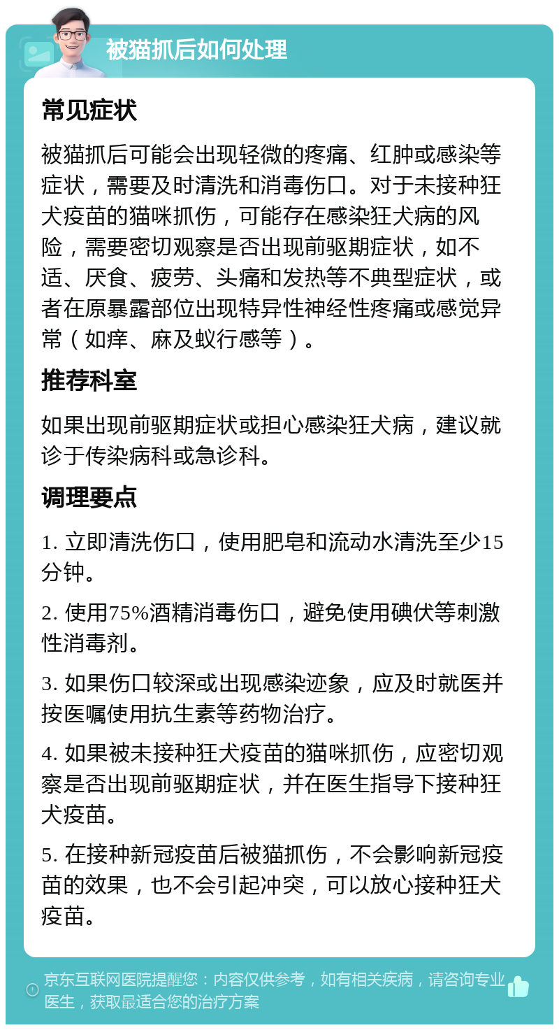 被猫抓后如何处理 常见症状 被猫抓后可能会出现轻微的疼痛、红肿或感染等症状，需要及时清洗和消毒伤口。对于未接种狂犬疫苗的猫咪抓伤，可能存在感染狂犬病的风险，需要密切观察是否出现前驱期症状，如不适、厌食、疲劳、头痛和发热等不典型症状，或者在原暴露部位出现特异性神经性疼痛或感觉异常（如痒、麻及蚁行感等）。 推荐科室 如果出现前驱期症状或担心感染狂犬病，建议就诊于传染病科或急诊科。 调理要点 1. 立即清洗伤口，使用肥皂和流动水清洗至少15分钟。 2. 使用75%酒精消毒伤口，避免使用碘伏等刺激性消毒剂。 3. 如果伤口较深或出现感染迹象，应及时就医并按医嘱使用抗生素等药物治疗。 4. 如果被未接种狂犬疫苗的猫咪抓伤，应密切观察是否出现前驱期症状，并在医生指导下接种狂犬疫苗。 5. 在接种新冠疫苗后被猫抓伤，不会影响新冠疫苗的效果，也不会引起冲突，可以放心接种狂犬疫苗。