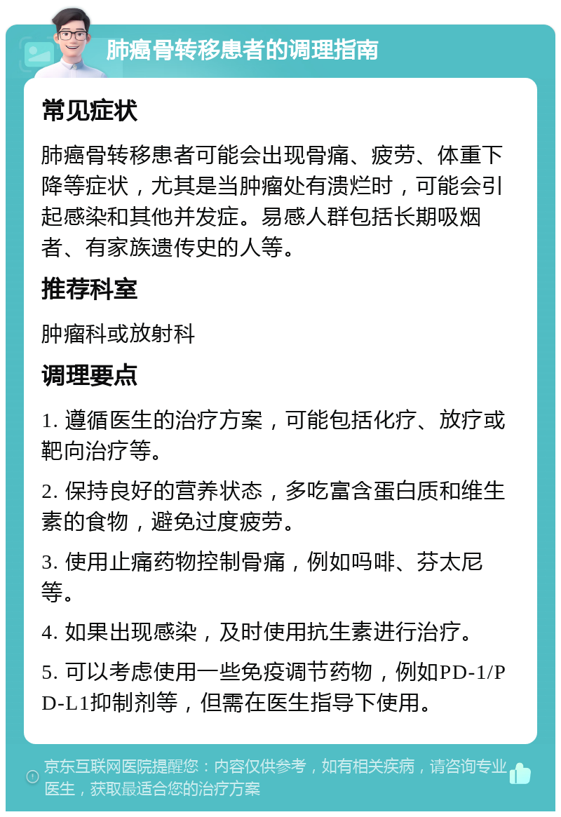 肺癌骨转移患者的调理指南 常见症状 肺癌骨转移患者可能会出现骨痛、疲劳、体重下降等症状，尤其是当肿瘤处有溃烂时，可能会引起感染和其他并发症。易感人群包括长期吸烟者、有家族遗传史的人等。 推荐科室 肿瘤科或放射科 调理要点 1. 遵循医生的治疗方案，可能包括化疗、放疗或靶向治疗等。 2. 保持良好的营养状态，多吃富含蛋白质和维生素的食物，避免过度疲劳。 3. 使用止痛药物控制骨痛，例如吗啡、芬太尼等。 4. 如果出现感染，及时使用抗生素进行治疗。 5. 可以考虑使用一些免疫调节药物，例如PD-1/PD-L1抑制剂等，但需在医生指导下使用。