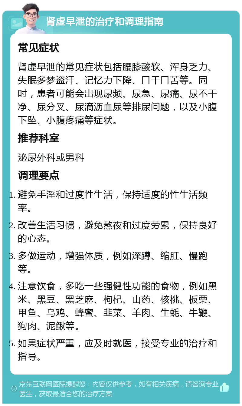 肾虚早泄的治疗和调理指南 常见症状 肾虚早泄的常见症状包括腰膝酸软、浑身乏力、失眠多梦盗汗、记忆力下降、口干口苦等。同时，患者可能会出现尿频、尿急、尿痛、尿不干净、尿分叉、尿滴沥血尿等排尿问题，以及小腹下坠、小腹疼痛等症状。 推荐科室 泌尿外科或男科 调理要点 避免手淫和过度性生活，保持适度的性生活频率。 改善生活习惯，避免熬夜和过度劳累，保持良好的心态。 多做运动，增强体质，例如深蹲、缩肛、慢跑等。 注意饮食，多吃一些强健性功能的食物，例如黑米、黑豆、黑芝麻、枸杞、山药、核桃、板栗、甲鱼、乌鸡、蜂蜜、韭菜、羊肉、生蚝、牛鞭、狗肉、泥鳅等。 如果症状严重，应及时就医，接受专业的治疗和指导。