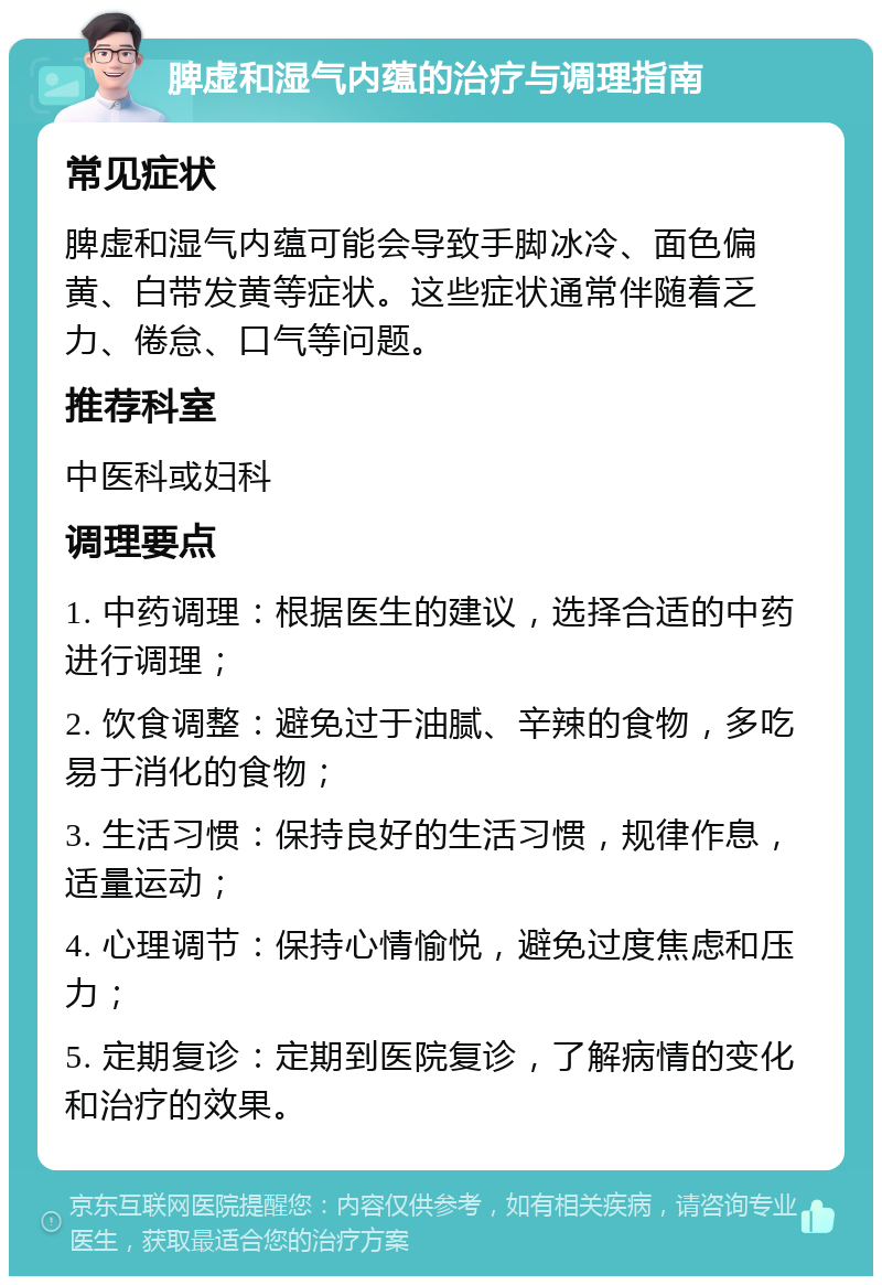 脾虚和湿气内蕴的治疗与调理指南 常见症状 脾虚和湿气内蕴可能会导致手脚冰冷、面色偏黄、白带发黄等症状。这些症状通常伴随着乏力、倦怠、口气等问题。 推荐科室 中医科或妇科 调理要点 1. 中药调理：根据医生的建议，选择合适的中药进行调理； 2. 饮食调整：避免过于油腻、辛辣的食物，多吃易于消化的食物； 3. 生活习惯：保持良好的生活习惯，规律作息，适量运动； 4. 心理调节：保持心情愉悦，避免过度焦虑和压力； 5. 定期复诊：定期到医院复诊，了解病情的变化和治疗的效果。