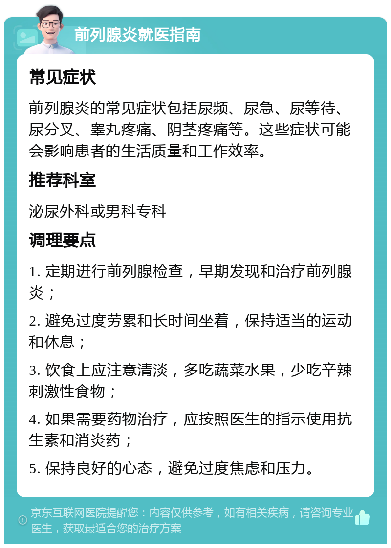 前列腺炎就医指南 常见症状 前列腺炎的常见症状包括尿频、尿急、尿等待、尿分叉、睾丸疼痛、阴茎疼痛等。这些症状可能会影响患者的生活质量和工作效率。 推荐科室 泌尿外科或男科专科 调理要点 1. 定期进行前列腺检查，早期发现和治疗前列腺炎； 2. 避免过度劳累和长时间坐着，保持适当的运动和休息； 3. 饮食上应注意清淡，多吃蔬菜水果，少吃辛辣刺激性食物； 4. 如果需要药物治疗，应按照医生的指示使用抗生素和消炎药； 5. 保持良好的心态，避免过度焦虑和压力。