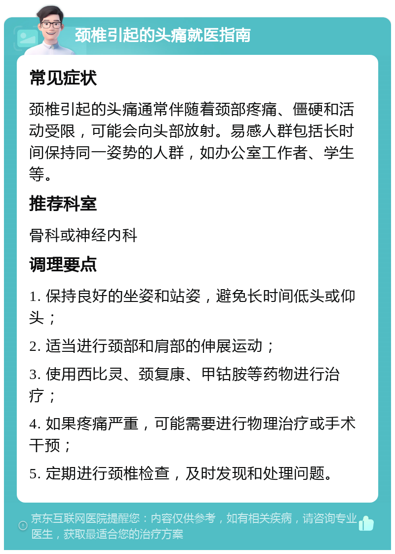 颈椎引起的头痛就医指南 常见症状 颈椎引起的头痛通常伴随着颈部疼痛、僵硬和活动受限，可能会向头部放射。易感人群包括长时间保持同一姿势的人群，如办公室工作者、学生等。 推荐科室 骨科或神经内科 调理要点 1. 保持良好的坐姿和站姿，避免长时间低头或仰头； 2. 适当进行颈部和肩部的伸展运动； 3. 使用西比灵、颈复康、甲钴胺等药物进行治疗； 4. 如果疼痛严重，可能需要进行物理治疗或手术干预； 5. 定期进行颈椎检查，及时发现和处理问题。