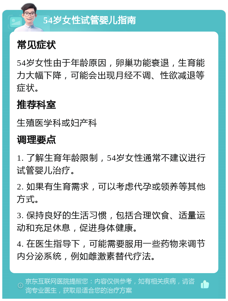 54岁女性试管婴儿指南 常见症状 54岁女性由于年龄原因，卵巢功能衰退，生育能力大幅下降，可能会出现月经不调、性欲减退等症状。 推荐科室 生殖医学科或妇产科 调理要点 1. 了解生育年龄限制，54岁女性通常不建议进行试管婴儿治疗。 2. 如果有生育需求，可以考虑代孕或领养等其他方式。 3. 保持良好的生活习惯，包括合理饮食、适量运动和充足休息，促进身体健康。 4. 在医生指导下，可能需要服用一些药物来调节内分泌系统，例如雌激素替代疗法。