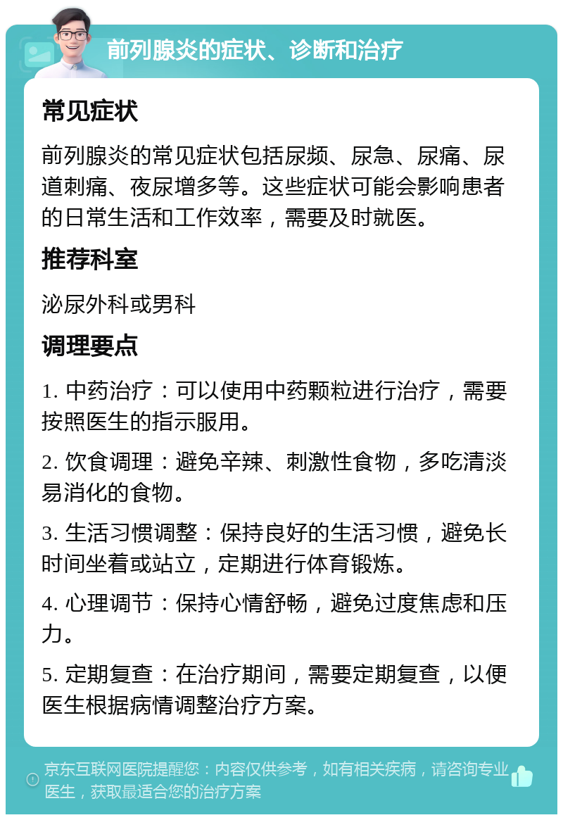 前列腺炎的症状、诊断和治疗 常见症状 前列腺炎的常见症状包括尿频、尿急、尿痛、尿道刺痛、夜尿增多等。这些症状可能会影响患者的日常生活和工作效率，需要及时就医。 推荐科室 泌尿外科或男科 调理要点 1. 中药治疗：可以使用中药颗粒进行治疗，需要按照医生的指示服用。 2. 饮食调理：避免辛辣、刺激性食物，多吃清淡易消化的食物。 3. 生活习惯调整：保持良好的生活习惯，避免长时间坐着或站立，定期进行体育锻炼。 4. 心理调节：保持心情舒畅，避免过度焦虑和压力。 5. 定期复查：在治疗期间，需要定期复查，以便医生根据病情调整治疗方案。