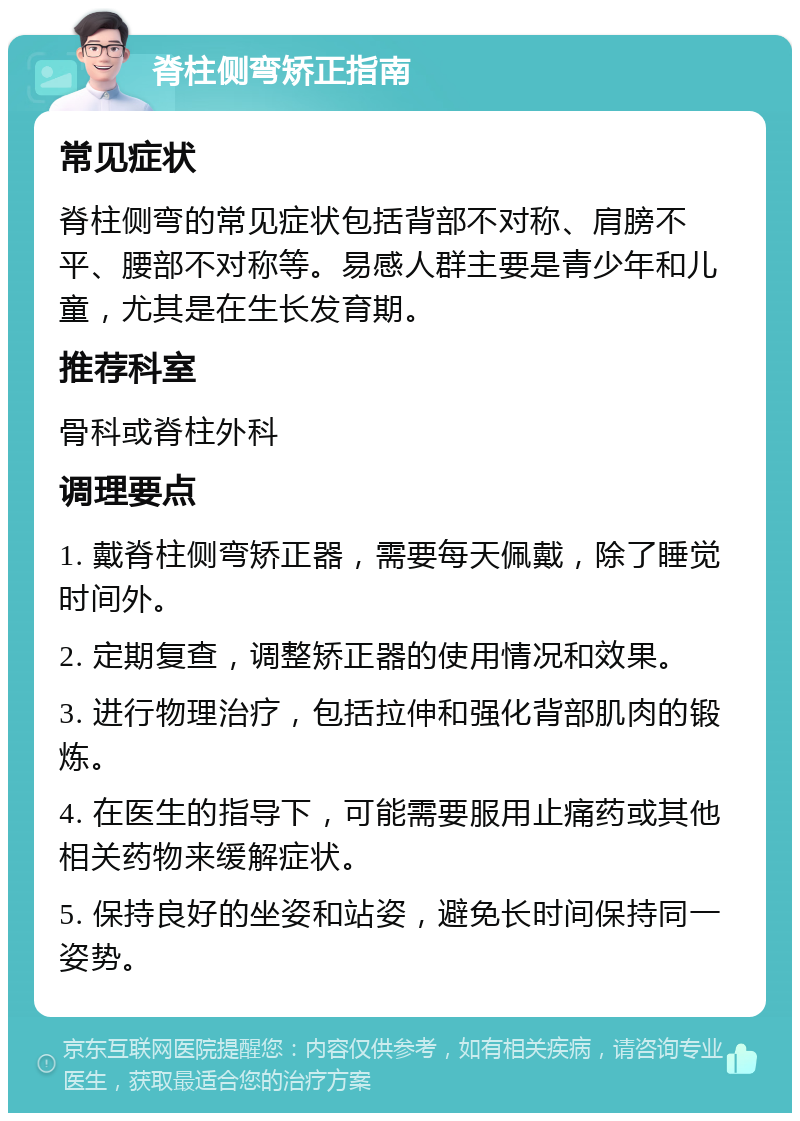 脊柱侧弯矫正指南 常见症状 脊柱侧弯的常见症状包括背部不对称、肩膀不平、腰部不对称等。易感人群主要是青少年和儿童，尤其是在生长发育期。 推荐科室 骨科或脊柱外科 调理要点 1. 戴脊柱侧弯矫正器，需要每天佩戴，除了睡觉时间外。 2. 定期复查，调整矫正器的使用情况和效果。 3. 进行物理治疗，包括拉伸和强化背部肌肉的锻炼。 4. 在医生的指导下，可能需要服用止痛药或其他相关药物来缓解症状。 5. 保持良好的坐姿和站姿，避免长时间保持同一姿势。