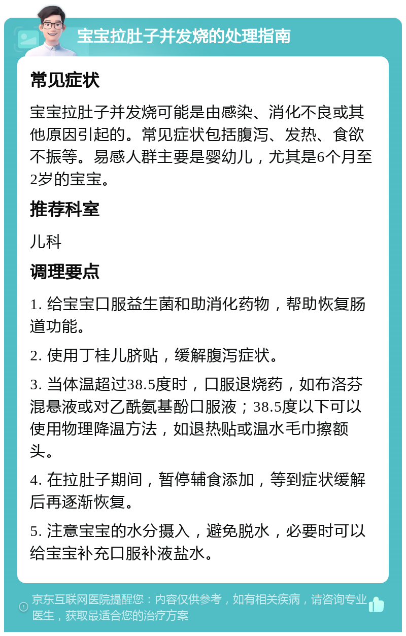 宝宝拉肚子并发烧的处理指南 常见症状 宝宝拉肚子并发烧可能是由感染、消化不良或其他原因引起的。常见症状包括腹泻、发热、食欲不振等。易感人群主要是婴幼儿，尤其是6个月至2岁的宝宝。 推荐科室 儿科 调理要点 1. 给宝宝口服益生菌和助消化药物，帮助恢复肠道功能。 2. 使用丁桂儿脐贴，缓解腹泻症状。 3. 当体温超过38.5度时，口服退烧药，如布洛芬混悬液或对乙酰氨基酚口服液；38.5度以下可以使用物理降温方法，如退热贴或温水毛巾擦额头。 4. 在拉肚子期间，暂停辅食添加，等到症状缓解后再逐渐恢复。 5. 注意宝宝的水分摄入，避免脱水，必要时可以给宝宝补充口服补液盐水。