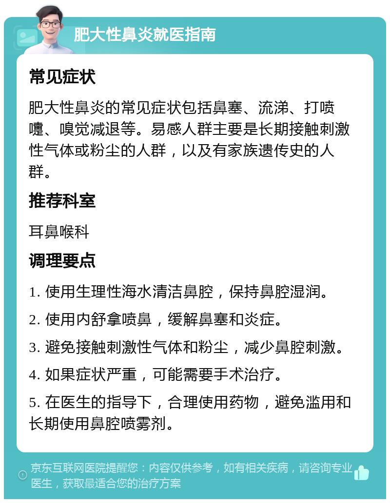 肥大性鼻炎就医指南 常见症状 肥大性鼻炎的常见症状包括鼻塞、流涕、打喷嚏、嗅觉减退等。易感人群主要是长期接触刺激性气体或粉尘的人群，以及有家族遗传史的人群。 推荐科室 耳鼻喉科 调理要点 1. 使用生理性海水清洁鼻腔，保持鼻腔湿润。 2. 使用内舒拿喷鼻，缓解鼻塞和炎症。 3. 避免接触刺激性气体和粉尘，减少鼻腔刺激。 4. 如果症状严重，可能需要手术治疗。 5. 在医生的指导下，合理使用药物，避免滥用和长期使用鼻腔喷雾剂。