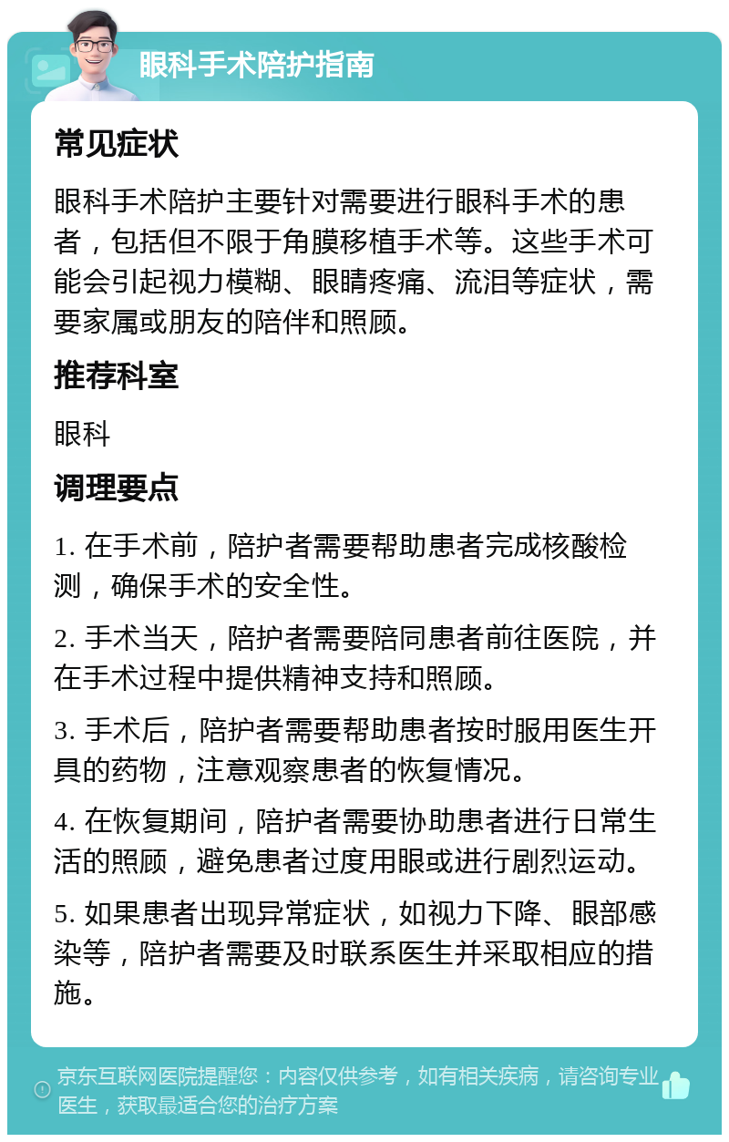 眼科手术陪护指南 常见症状 眼科手术陪护主要针对需要进行眼科手术的患者，包括但不限于角膜移植手术等。这些手术可能会引起视力模糊、眼睛疼痛、流泪等症状，需要家属或朋友的陪伴和照顾。 推荐科室 眼科 调理要点 1. 在手术前，陪护者需要帮助患者完成核酸检测，确保手术的安全性。 2. 手术当天，陪护者需要陪同患者前往医院，并在手术过程中提供精神支持和照顾。 3. 手术后，陪护者需要帮助患者按时服用医生开具的药物，注意观察患者的恢复情况。 4. 在恢复期间，陪护者需要协助患者进行日常生活的照顾，避免患者过度用眼或进行剧烈运动。 5. 如果患者出现异常症状，如视力下降、眼部感染等，陪护者需要及时联系医生并采取相应的措施。