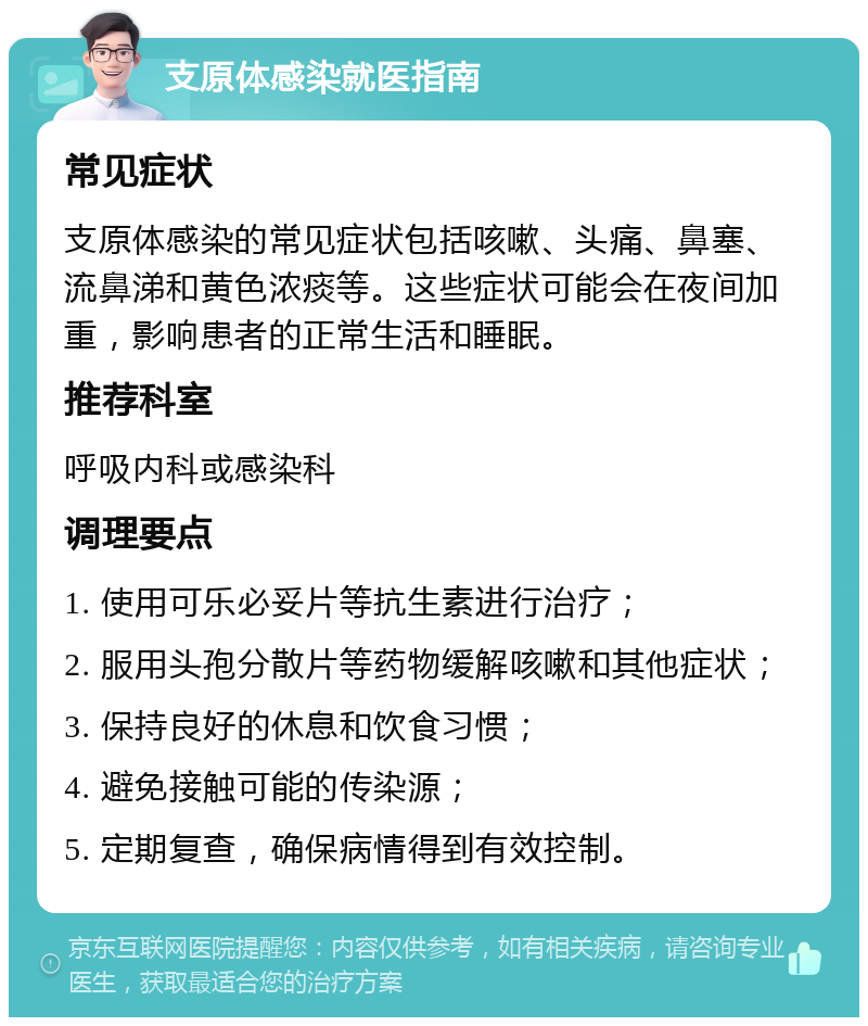 支原体感染就医指南 常见症状 支原体感染的常见症状包括咳嗽、头痛、鼻塞、流鼻涕和黄色浓痰等。这些症状可能会在夜间加重，影响患者的正常生活和睡眠。 推荐科室 呼吸内科或感染科 调理要点 1. 使用可乐必妥片等抗生素进行治疗； 2. 服用头孢分散片等药物缓解咳嗽和其他症状； 3. 保持良好的休息和饮食习惯； 4. 避免接触可能的传染源； 5. 定期复查，确保病情得到有效控制。