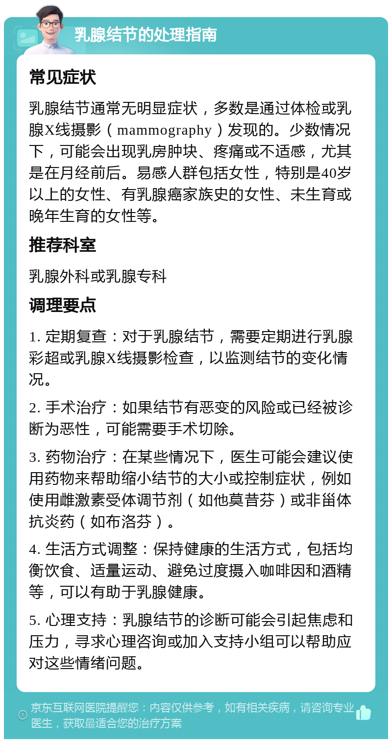 乳腺结节的处理指南 常见症状 乳腺结节通常无明显症状，多数是通过体检或乳腺X线摄影（mammography）发现的。少数情况下，可能会出现乳房肿块、疼痛或不适感，尤其是在月经前后。易感人群包括女性，特别是40岁以上的女性、有乳腺癌家族史的女性、未生育或晚年生育的女性等。 推荐科室 乳腺外科或乳腺专科 调理要点 1. 定期复查：对于乳腺结节，需要定期进行乳腺彩超或乳腺X线摄影检查，以监测结节的变化情况。 2. 手术治疗：如果结节有恶变的风险或已经被诊断为恶性，可能需要手术切除。 3. 药物治疗：在某些情况下，医生可能会建议使用药物来帮助缩小结节的大小或控制症状，例如使用雌激素受体调节剂（如他莫昔芬）或非甾体抗炎药（如布洛芬）。 4. 生活方式调整：保持健康的生活方式，包括均衡饮食、适量运动、避免过度摄入咖啡因和酒精等，可以有助于乳腺健康。 5. 心理支持：乳腺结节的诊断可能会引起焦虑和压力，寻求心理咨询或加入支持小组可以帮助应对这些情绪问题。