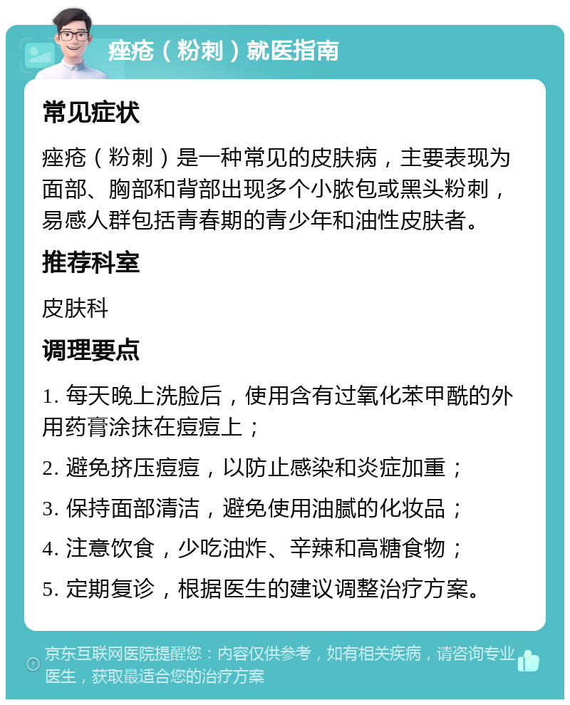 痤疮（粉刺）就医指南 常见症状 痤疮（粉刺）是一种常见的皮肤病，主要表现为面部、胸部和背部出现多个小脓包或黑头粉刺，易感人群包括青春期的青少年和油性皮肤者。 推荐科室 皮肤科 调理要点 1. 每天晚上洗脸后，使用含有过氧化苯甲酰的外用药膏涂抹在痘痘上； 2. 避免挤压痘痘，以防止感染和炎症加重； 3. 保持面部清洁，避免使用油腻的化妆品； 4. 注意饮食，少吃油炸、辛辣和高糖食物； 5. 定期复诊，根据医生的建议调整治疗方案。