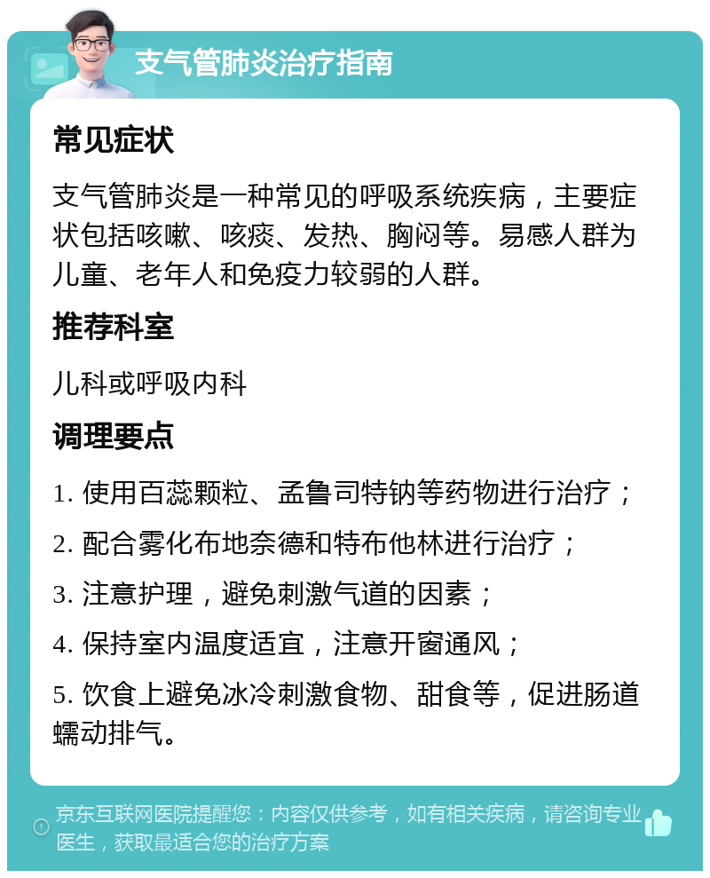 支气管肺炎治疗指南 常见症状 支气管肺炎是一种常见的呼吸系统疾病，主要症状包括咳嗽、咳痰、发热、胸闷等。易感人群为儿童、老年人和免疫力较弱的人群。 推荐科室 儿科或呼吸内科 调理要点 1. 使用百蕊颗粒、孟鲁司特钠等药物进行治疗； 2. 配合雾化布地奈德和特布他林进行治疗； 3. 注意护理，避免刺激气道的因素； 4. 保持室内温度适宜，注意开窗通风； 5. 饮食上避免冰冷刺激食物、甜食等，促进肠道蠕动排气。