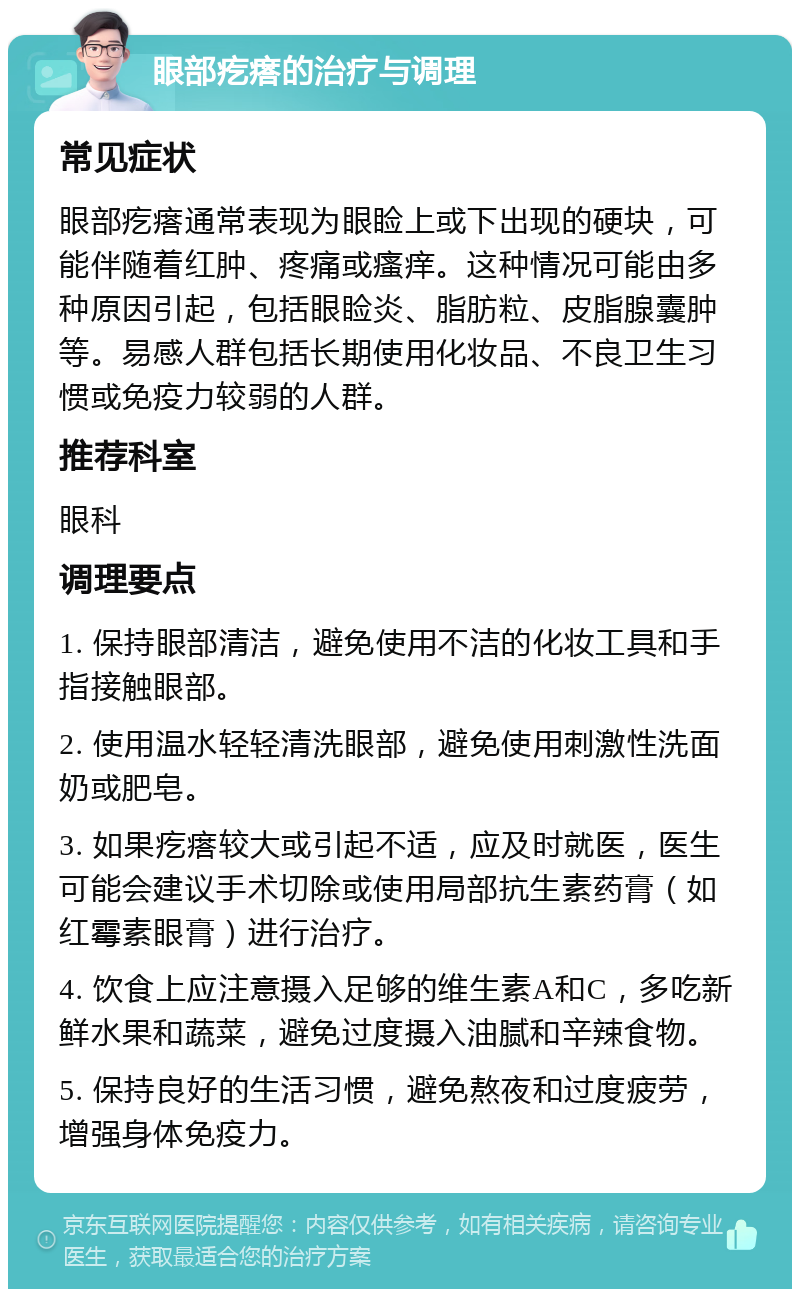 眼部疙瘩的治疗与调理 常见症状 眼部疙瘩通常表现为眼睑上或下出现的硬块，可能伴随着红肿、疼痛或瘙痒。这种情况可能由多种原因引起，包括眼睑炎、脂肪粒、皮脂腺囊肿等。易感人群包括长期使用化妆品、不良卫生习惯或免疫力较弱的人群。 推荐科室 眼科 调理要点 1. 保持眼部清洁，避免使用不洁的化妆工具和手指接触眼部。 2. 使用温水轻轻清洗眼部，避免使用刺激性洗面奶或肥皂。 3. 如果疙瘩较大或引起不适，应及时就医，医生可能会建议手术切除或使用局部抗生素药膏（如红霉素眼膏）进行治疗。 4. 饮食上应注意摄入足够的维生素A和C，多吃新鲜水果和蔬菜，避免过度摄入油腻和辛辣食物。 5. 保持良好的生活习惯，避免熬夜和过度疲劳，增强身体免疫力。