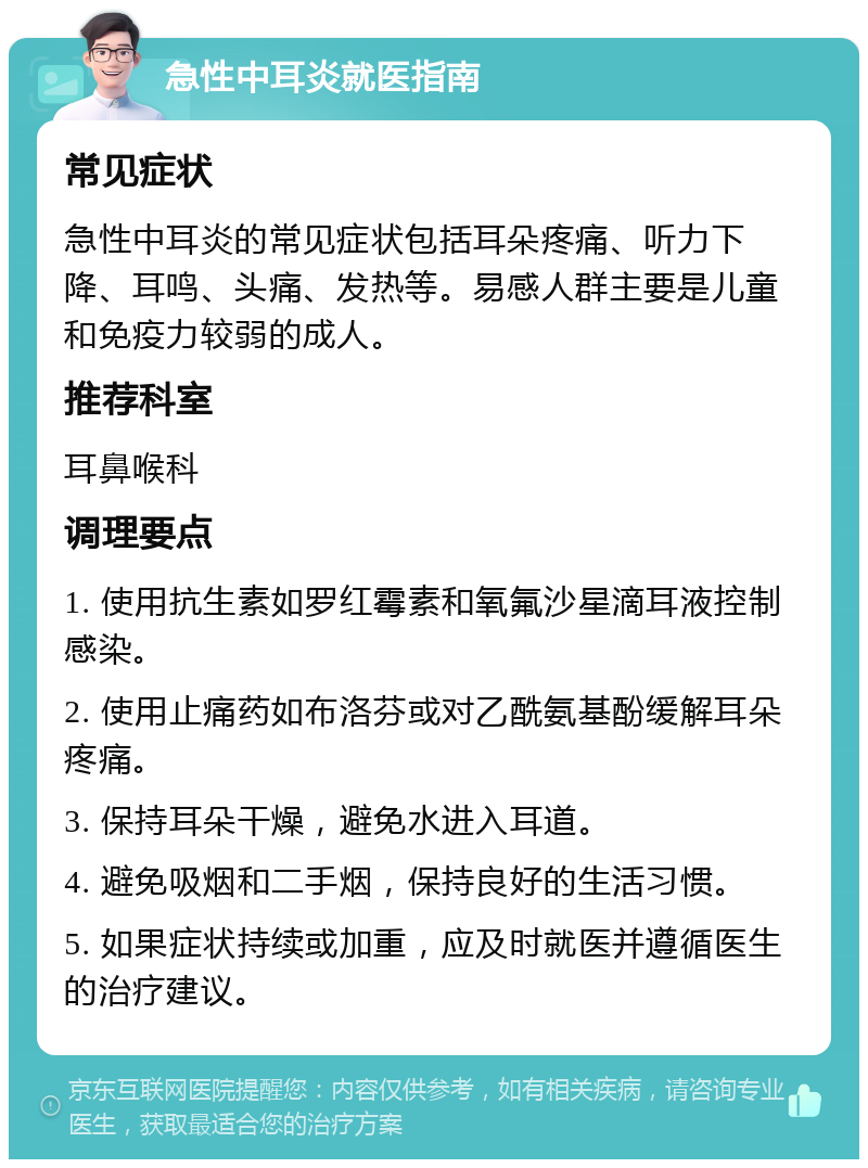 急性中耳炎就医指南 常见症状 急性中耳炎的常见症状包括耳朵疼痛、听力下降、耳鸣、头痛、发热等。易感人群主要是儿童和免疫力较弱的成人。 推荐科室 耳鼻喉科 调理要点 1. 使用抗生素如罗红霉素和氧氟沙星滴耳液控制感染。 2. 使用止痛药如布洛芬或对乙酰氨基酚缓解耳朵疼痛。 3. 保持耳朵干燥，避免水进入耳道。 4. 避免吸烟和二手烟，保持良好的生活习惯。 5. 如果症状持续或加重，应及时就医并遵循医生的治疗建议。