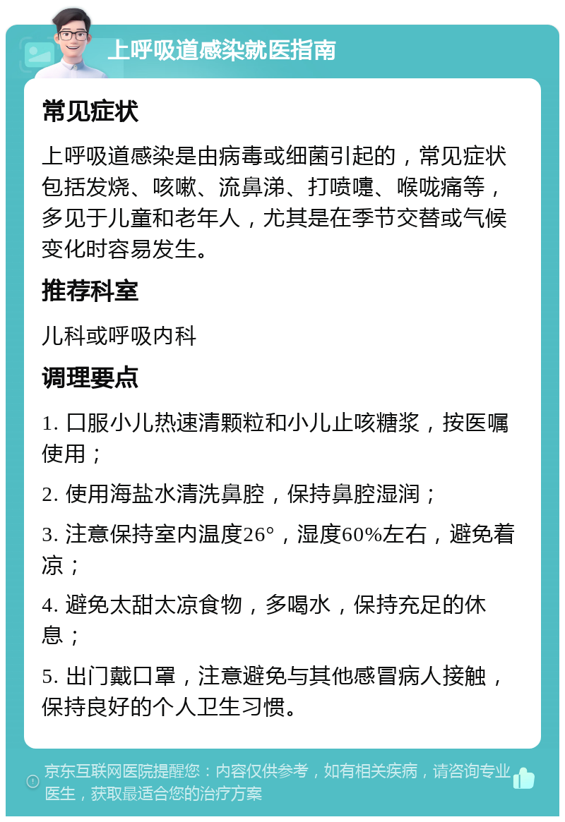 上呼吸道感染就医指南 常见症状 上呼吸道感染是由病毒或细菌引起的，常见症状包括发烧、咳嗽、流鼻涕、打喷嚏、喉咙痛等，多见于儿童和老年人，尤其是在季节交替或气候变化时容易发生。 推荐科室 儿科或呼吸内科 调理要点 1. 口服小儿热速清颗粒和小儿止咳糖浆，按医嘱使用； 2. 使用海盐水清洗鼻腔，保持鼻腔湿润； 3. 注意保持室内温度26°，湿度60%左右，避免着凉； 4. 避免太甜太凉食物，多喝水，保持充足的休息； 5. 出门戴口罩，注意避免与其他感冒病人接触，保持良好的个人卫生习惯。