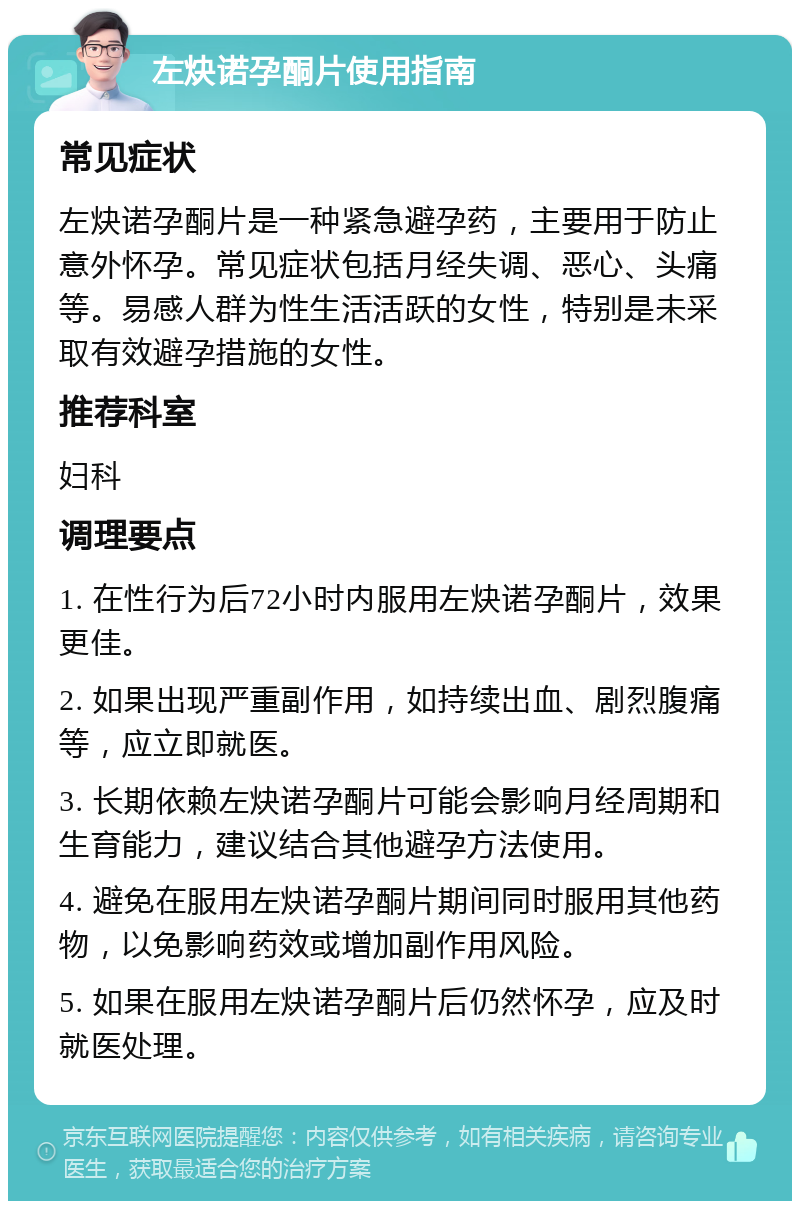 左炔诺孕酮片使用指南 常见症状 左炔诺孕酮片是一种紧急避孕药，主要用于防止意外怀孕。常见症状包括月经失调、恶心、头痛等。易感人群为性生活活跃的女性，特别是未采取有效避孕措施的女性。 推荐科室 妇科 调理要点 1. 在性行为后72小时内服用左炔诺孕酮片，效果更佳。 2. 如果出现严重副作用，如持续出血、剧烈腹痛等，应立即就医。 3. 长期依赖左炔诺孕酮片可能会影响月经周期和生育能力，建议结合其他避孕方法使用。 4. 避免在服用左炔诺孕酮片期间同时服用其他药物，以免影响药效或增加副作用风险。 5. 如果在服用左炔诺孕酮片后仍然怀孕，应及时就医处理。