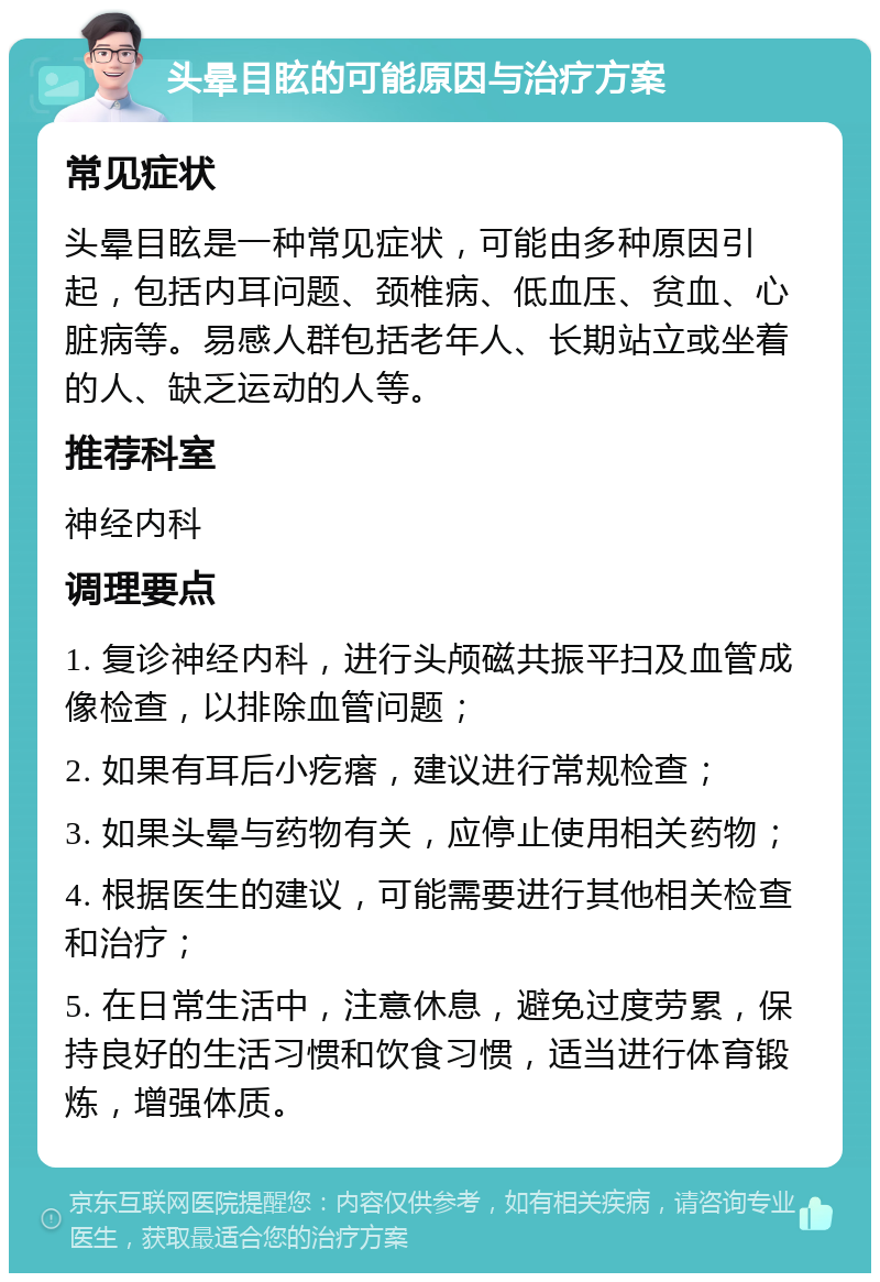 头晕目眩的可能原因与治疗方案 常见症状 头晕目眩是一种常见症状，可能由多种原因引起，包括内耳问题、颈椎病、低血压、贫血、心脏病等。易感人群包括老年人、长期站立或坐着的人、缺乏运动的人等。 推荐科室 神经内科 调理要点 1. 复诊神经内科，进行头颅磁共振平扫及血管成像检查，以排除血管问题； 2. 如果有耳后小疙瘩，建议进行常规检查； 3. 如果头晕与药物有关，应停止使用相关药物； 4. 根据医生的建议，可能需要进行其他相关检查和治疗； 5. 在日常生活中，注意休息，避免过度劳累，保持良好的生活习惯和饮食习惯，适当进行体育锻炼，增强体质。