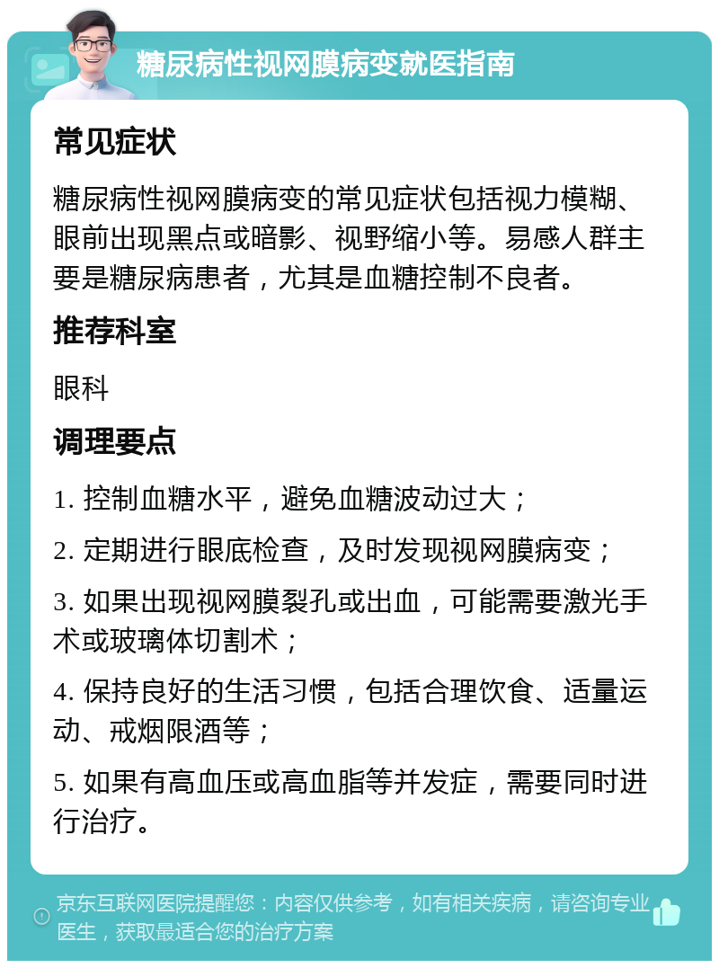 糖尿病性视网膜病变就医指南 常见症状 糖尿病性视网膜病变的常见症状包括视力模糊、眼前出现黑点或暗影、视野缩小等。易感人群主要是糖尿病患者，尤其是血糖控制不良者。 推荐科室 眼科 调理要点 1. 控制血糖水平，避免血糖波动过大； 2. 定期进行眼底检查，及时发现视网膜病变； 3. 如果出现视网膜裂孔或出血，可能需要激光手术或玻璃体切割术； 4. 保持良好的生活习惯，包括合理饮食、适量运动、戒烟限酒等； 5. 如果有高血压或高血脂等并发症，需要同时进行治疗。