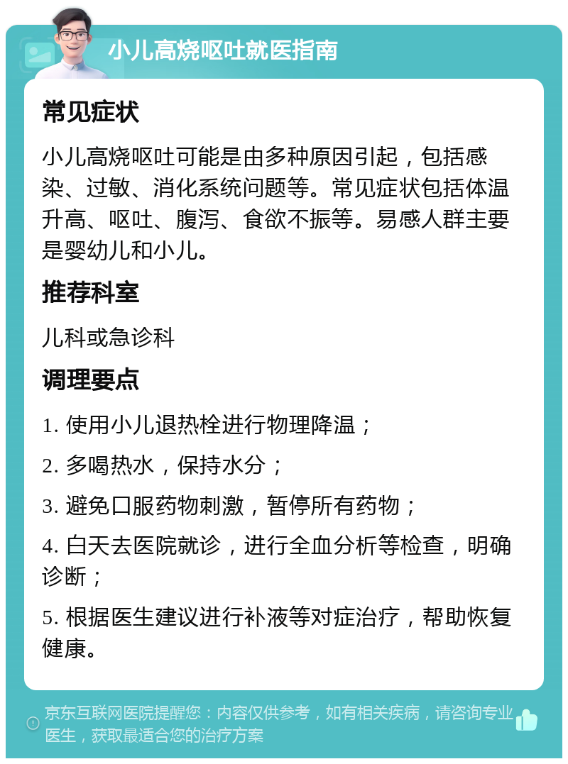 小儿高烧呕吐就医指南 常见症状 小儿高烧呕吐可能是由多种原因引起，包括感染、过敏、消化系统问题等。常见症状包括体温升高、呕吐、腹泻、食欲不振等。易感人群主要是婴幼儿和小儿。 推荐科室 儿科或急诊科 调理要点 1. 使用小儿退热栓进行物理降温； 2. 多喝热水，保持水分； 3. 避免口服药物刺激，暂停所有药物； 4. 白天去医院就诊，进行全血分析等检查，明确诊断； 5. 根据医生建议进行补液等对症治疗，帮助恢复健康。