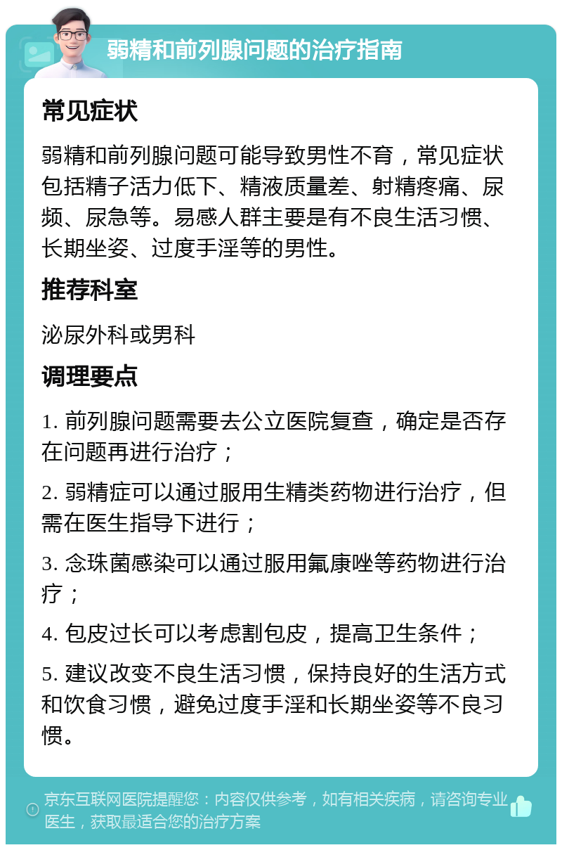 弱精和前列腺问题的治疗指南 常见症状 弱精和前列腺问题可能导致男性不育，常见症状包括精子活力低下、精液质量差、射精疼痛、尿频、尿急等。易感人群主要是有不良生活习惯、长期坐姿、过度手淫等的男性。 推荐科室 泌尿外科或男科 调理要点 1. 前列腺问题需要去公立医院复查，确定是否存在问题再进行治疗； 2. 弱精症可以通过服用生精类药物进行治疗，但需在医生指导下进行； 3. 念珠菌感染可以通过服用氟康唑等药物进行治疗； 4. 包皮过长可以考虑割包皮，提高卫生条件； 5. 建议改变不良生活习惯，保持良好的生活方式和饮食习惯，避免过度手淫和长期坐姿等不良习惯。