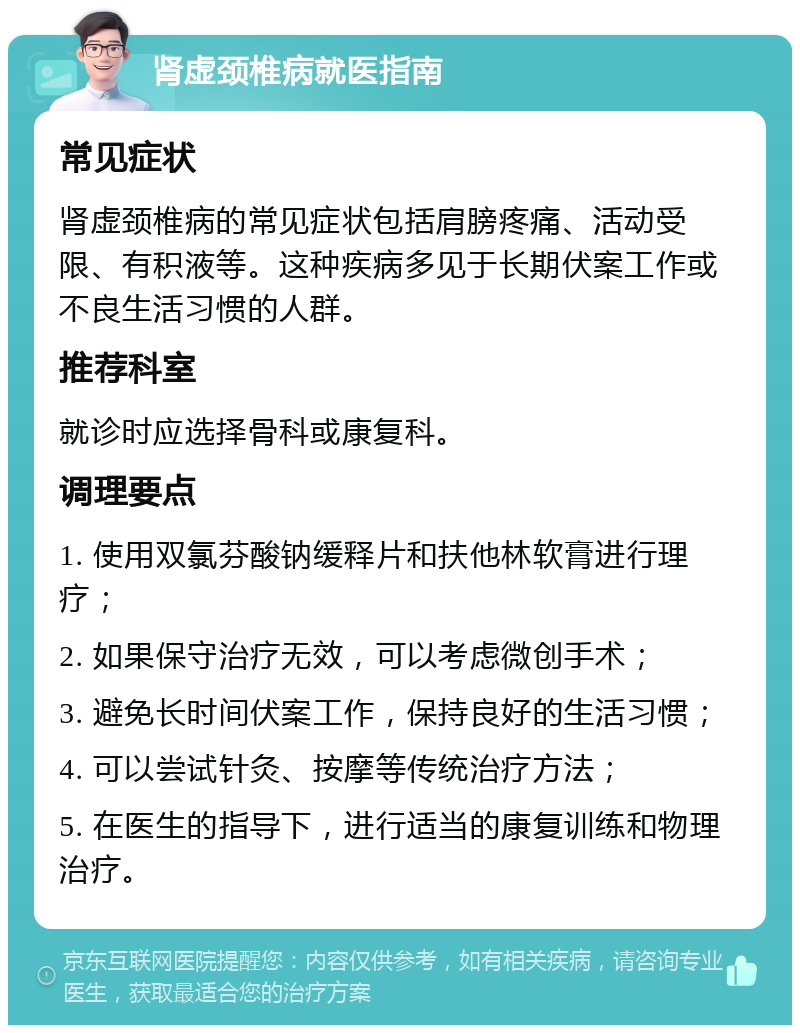 肾虚颈椎病就医指南 常见症状 肾虚颈椎病的常见症状包括肩膀疼痛、活动受限、有积液等。这种疾病多见于长期伏案工作或不良生活习惯的人群。 推荐科室 就诊时应选择骨科或康复科。 调理要点 1. 使用双氯芬酸钠缓释片和扶他林软膏进行理疗； 2. 如果保守治疗无效，可以考虑微创手术； 3. 避免长时间伏案工作，保持良好的生活习惯； 4. 可以尝试针灸、按摩等传统治疗方法； 5. 在医生的指导下，进行适当的康复训练和物理治疗。