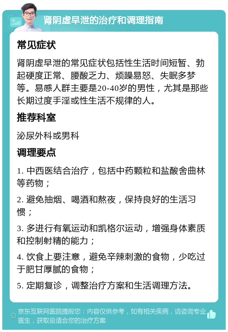 肾阴虚早泄的治疗和调理指南 常见症状 肾阴虚早泄的常见症状包括性生活时间短暂、勃起硬度正常、腰酸乏力、烦躁易怒、失眠多梦等。易感人群主要是20-40岁的男性，尤其是那些长期过度手淫或性生活不规律的人。 推荐科室 泌尿外科或男科 调理要点 1. 中西医结合治疗，包括中药颗粒和盐酸舍曲林等药物； 2. 避免抽烟、喝酒和熬夜，保持良好的生活习惯； 3. 多进行有氧运动和凯格尔运动，增强身体素质和控制射精的能力； 4. 饮食上要注意，避免辛辣刺激的食物，少吃过于肥甘厚腻的食物； 5. 定期复诊，调整治疗方案和生活调理方法。