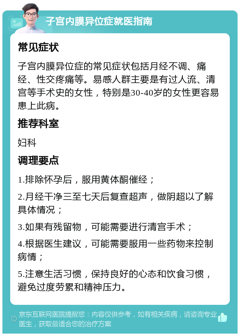 子宫内膜异位症就医指南 常见症状 子宫内膜异位症的常见症状包括月经不调、痛经、性交疼痛等。易感人群主要是有过人流、清宫等手术史的女性，特别是30-40岁的女性更容易患上此病。 推荐科室 妇科 调理要点 1.排除怀孕后，服用黄体酮催经； 2.月经干净三至七天后复查超声，做阴超以了解具体情况； 3.如果有残留物，可能需要进行清宫手术； 4.根据医生建议，可能需要服用一些药物来控制病情； 5.注意生活习惯，保持良好的心态和饮食习惯，避免过度劳累和精神压力。