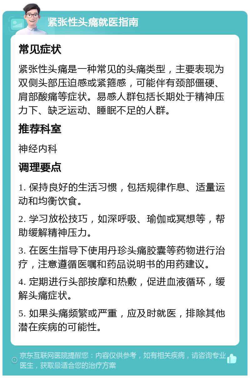 紧张性头痛就医指南 常见症状 紧张性头痛是一种常见的头痛类型，主要表现为双侧头部压迫感或紧箍感，可能伴有颈部僵硬、肩部酸痛等症状。易感人群包括长期处于精神压力下、缺乏运动、睡眠不足的人群。 推荐科室 神经内科 调理要点 1. 保持良好的生活习惯，包括规律作息、适量运动和均衡饮食。 2. 学习放松技巧，如深呼吸、瑜伽或冥想等，帮助缓解精神压力。 3. 在医生指导下使用丹珍头痛胶囊等药物进行治疗，注意遵循医嘱和药品说明书的用药建议。 4. 定期进行头部按摩和热敷，促进血液循环，缓解头痛症状。 5. 如果头痛频繁或严重，应及时就医，排除其他潜在疾病的可能性。