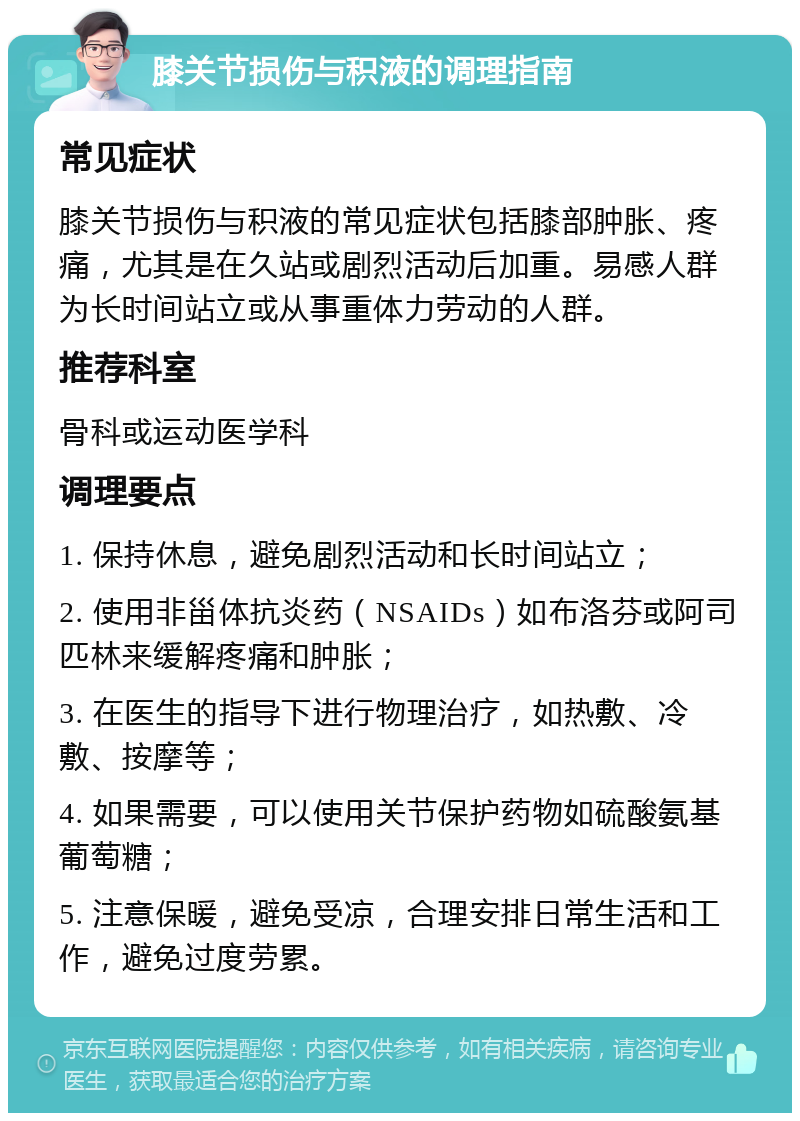 膝关节损伤与积液的调理指南 常见症状 膝关节损伤与积液的常见症状包括膝部肿胀、疼痛，尤其是在久站或剧烈活动后加重。易感人群为长时间站立或从事重体力劳动的人群。 推荐科室 骨科或运动医学科 调理要点 1. 保持休息，避免剧烈活动和长时间站立； 2. 使用非甾体抗炎药（NSAIDs）如布洛芬或阿司匹林来缓解疼痛和肿胀； 3. 在医生的指导下进行物理治疗，如热敷、冷敷、按摩等； 4. 如果需要，可以使用关节保护药物如硫酸氨基葡萄糖； 5. 注意保暖，避免受凉，合理安排日常生活和工作，避免过度劳累。