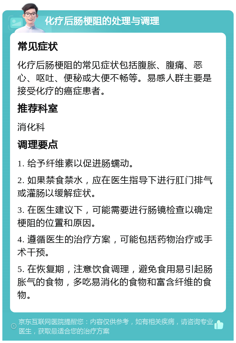 化疗后肠梗阻的处理与调理 常见症状 化疗后肠梗阻的常见症状包括腹胀、腹痛、恶心、呕吐、便秘或大便不畅等。易感人群主要是接受化疗的癌症患者。 推荐科室 消化科 调理要点 1. 给予纤维素以促进肠蠕动。 2. 如果禁食禁水，应在医生指导下进行肛门排气或灌肠以缓解症状。 3. 在医生建议下，可能需要进行肠镜检查以确定梗阻的位置和原因。 4. 遵循医生的治疗方案，可能包括药物治疗或手术干预。 5. 在恢复期，注意饮食调理，避免食用易引起肠胀气的食物，多吃易消化的食物和富含纤维的食物。