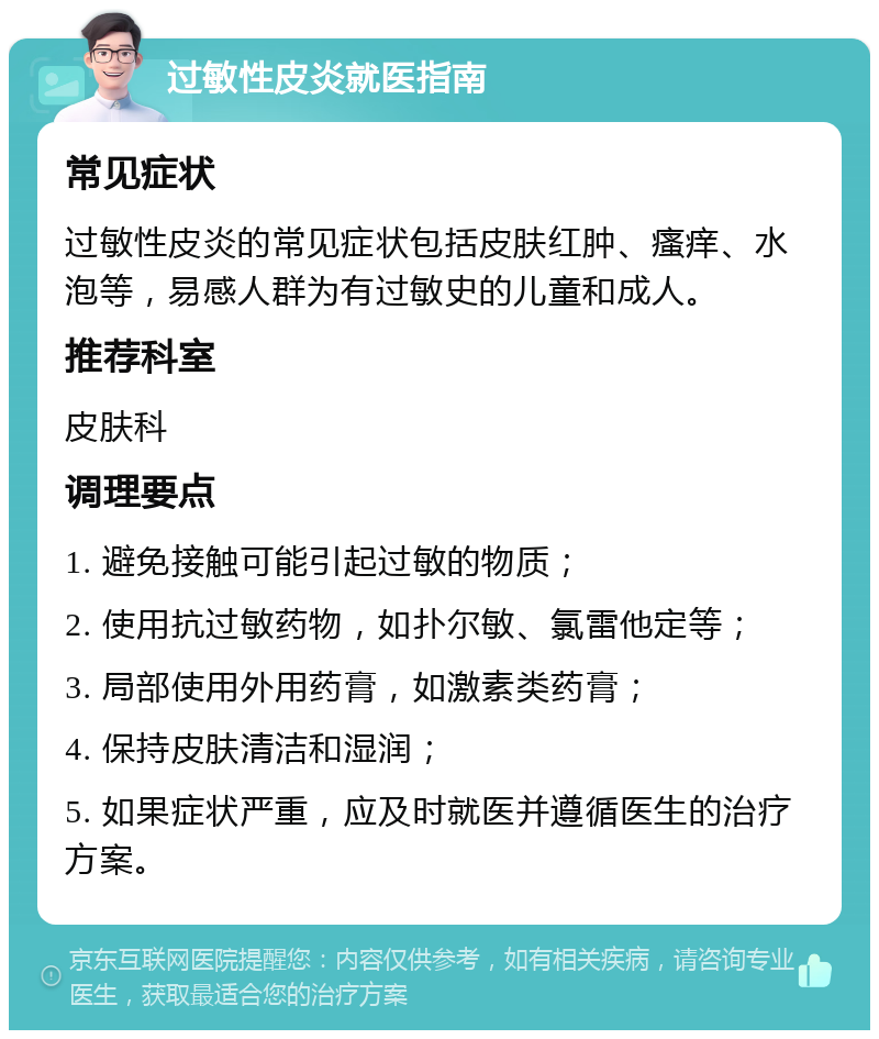 过敏性皮炎就医指南 常见症状 过敏性皮炎的常见症状包括皮肤红肿、瘙痒、水泡等，易感人群为有过敏史的儿童和成人。 推荐科室 皮肤科 调理要点 1. 避免接触可能引起过敏的物质； 2. 使用抗过敏药物，如扑尔敏、氯雷他定等； 3. 局部使用外用药膏，如激素类药膏； 4. 保持皮肤清洁和湿润； 5. 如果症状严重，应及时就医并遵循医生的治疗方案。