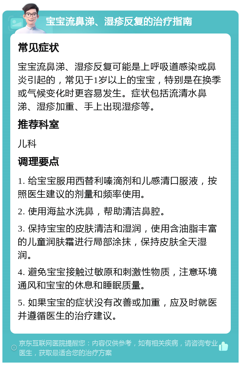 宝宝流鼻涕、湿疹反复的治疗指南 常见症状 宝宝流鼻涕、湿疹反复可能是上呼吸道感染或鼻炎引起的，常见于1岁以上的宝宝，特别是在换季或气候变化时更容易发生。症状包括流清水鼻涕、湿疹加重、手上出现湿疹等。 推荐科室 儿科 调理要点 1. 给宝宝服用西替利嗪滴剂和儿感清口服液，按照医生建议的剂量和频率使用。 2. 使用海盐水洗鼻，帮助清洁鼻腔。 3. 保持宝宝的皮肤清洁和湿润，使用含油脂丰富的儿童润肤霜进行局部涂抹，保持皮肤全天湿润。 4. 避免宝宝接触过敏原和刺激性物质，注意环境通风和宝宝的休息和睡眠质量。 5. 如果宝宝的症状没有改善或加重，应及时就医并遵循医生的治疗建议。