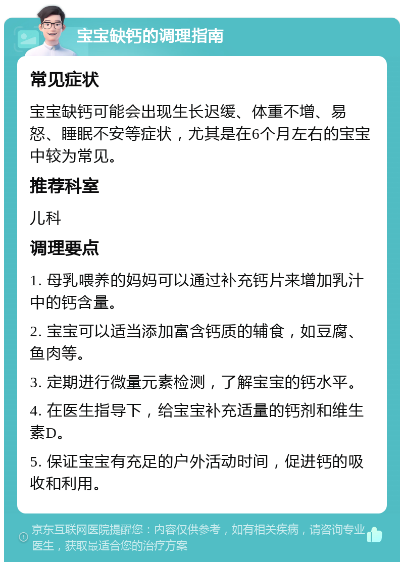 宝宝缺钙的调理指南 常见症状 宝宝缺钙可能会出现生长迟缓、体重不增、易怒、睡眠不安等症状，尤其是在6个月左右的宝宝中较为常见。 推荐科室 儿科 调理要点 1. 母乳喂养的妈妈可以通过补充钙片来增加乳汁中的钙含量。 2. 宝宝可以适当添加富含钙质的辅食，如豆腐、鱼肉等。 3. 定期进行微量元素检测，了解宝宝的钙水平。 4. 在医生指导下，给宝宝补充适量的钙剂和维生素D。 5. 保证宝宝有充足的户外活动时间，促进钙的吸收和利用。