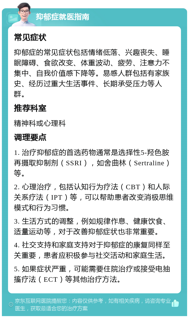 抑郁症就医指南 常见症状 抑郁症的常见症状包括情绪低落、兴趣丧失、睡眠障碍、食欲改变、体重波动、疲劳、注意力不集中、自我价值感下降等。易感人群包括有家族史、经历过重大生活事件、长期承受压力等人群。 推荐科室 精神科或心理科 调理要点 1. 治疗抑郁症的首选药物通常是选择性5-羟色胺再摄取抑制剂（SSRI），如舍曲林（Sertraline）等。 2. 心理治疗，包括认知行为疗法（CBT）和人际关系疗法（IPT）等，可以帮助患者改变消极思维模式和行为习惯。 3. 生活方式的调整，例如规律作息、健康饮食、适量运动等，对于改善抑郁症状也非常重要。 4. 社交支持和家庭支持对于抑郁症的康复同样至关重要，患者应积极参与社交活动和家庭生活。 5. 如果症状严重，可能需要住院治疗或接受电抽搐疗法（ECT）等其他治疗方法。