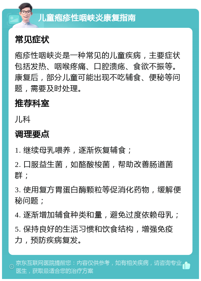 儿童疱疹性咽峡炎康复指南 常见症状 疱疹性咽峡炎是一种常见的儿童疾病，主要症状包括发热、咽喉疼痛、口腔溃疡、食欲不振等。康复后，部分儿童可能出现不吃辅食、便秘等问题，需要及时处理。 推荐科室 儿科 调理要点 1. 继续母乳喂养，逐渐恢复辅食； 2. 口服益生菌，如酪酸梭菌，帮助改善肠道菌群； 3. 使用复方胃蛋白酶颗粒等促消化药物，缓解便秘问题； 4. 逐渐增加辅食种类和量，避免过度依赖母乳； 5. 保持良好的生活习惯和饮食结构，增强免疫力，预防疾病复发。