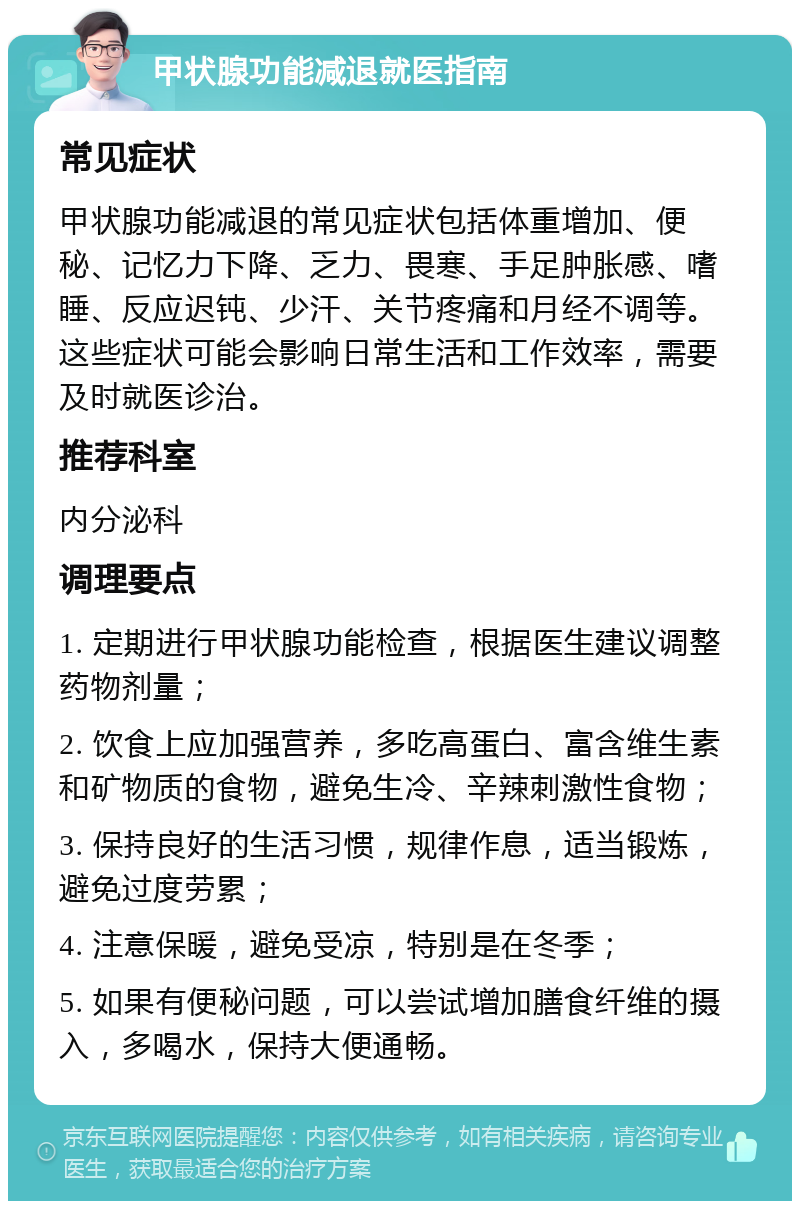 甲状腺功能减退就医指南 常见症状 甲状腺功能减退的常见症状包括体重增加、便秘、记忆力下降、乏力、畏寒、手足肿胀感、嗜睡、反应迟钝、少汗、关节疼痛和月经不调等。这些症状可能会影响日常生活和工作效率，需要及时就医诊治。 推荐科室 内分泌科 调理要点 1. 定期进行甲状腺功能检查，根据医生建议调整药物剂量； 2. 饮食上应加强营养，多吃高蛋白、富含维生素和矿物质的食物，避免生冷、辛辣刺激性食物； 3. 保持良好的生活习惯，规律作息，适当锻炼，避免过度劳累； 4. 注意保暖，避免受凉，特别是在冬季； 5. 如果有便秘问题，可以尝试增加膳食纤维的摄入，多喝水，保持大便通畅。