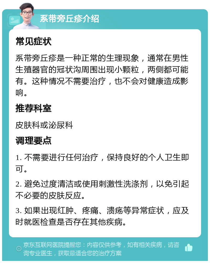 系带旁丘疹介绍 常见症状 系带旁丘疹是一种正常的生理现象，通常在男性生殖器官的冠状沟周围出现小颗粒，两侧都可能有。这种情况不需要治疗，也不会对健康造成影响。 推荐科室 皮肤科或泌尿科 调理要点 1. 不需要进行任何治疗，保持良好的个人卫生即可。 2. 避免过度清洁或使用刺激性洗涤剂，以免引起不必要的皮肤反应。 3. 如果出现红肿、疼痛、溃疡等异常症状，应及时就医检查是否存在其他疾病。