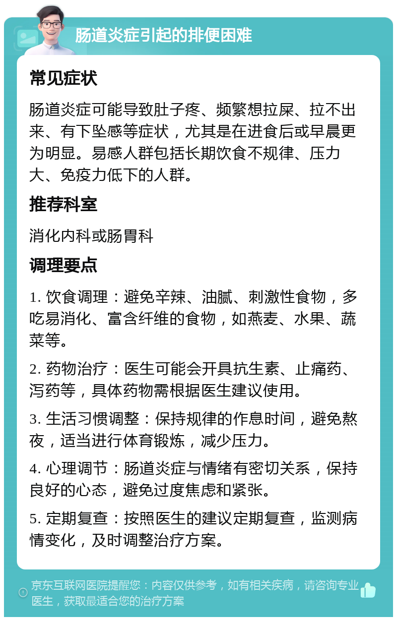 肠道炎症引起的排便困难 常见症状 肠道炎症可能导致肚子疼、频繁想拉屎、拉不出来、有下坠感等症状，尤其是在进食后或早晨更为明显。易感人群包括长期饮食不规律、压力大、免疫力低下的人群。 推荐科室 消化内科或肠胃科 调理要点 1. 饮食调理：避免辛辣、油腻、刺激性食物，多吃易消化、富含纤维的食物，如燕麦、水果、蔬菜等。 2. 药物治疗：医生可能会开具抗生素、止痛药、泻药等，具体药物需根据医生建议使用。 3. 生活习惯调整：保持规律的作息时间，避免熬夜，适当进行体育锻炼，减少压力。 4. 心理调节：肠道炎症与情绪有密切关系，保持良好的心态，避免过度焦虑和紧张。 5. 定期复查：按照医生的建议定期复查，监测病情变化，及时调整治疗方案。