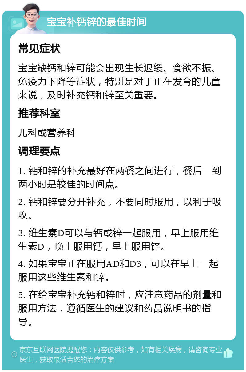 宝宝补钙锌的最佳时间 常见症状 宝宝缺钙和锌可能会出现生长迟缓、食欲不振、免疫力下降等症状，特别是对于正在发育的儿童来说，及时补充钙和锌至关重要。 推荐科室 儿科或营养科 调理要点 1. 钙和锌的补充最好在两餐之间进行，餐后一到两小时是较佳的时间点。 2. 钙和锌要分开补充，不要同时服用，以利于吸收。 3. 维生素D可以与钙或锌一起服用，早上服用维生素D，晚上服用钙，早上服用锌。 4. 如果宝宝正在服用AD和D3，可以在早上一起服用这些维生素和锌。 5. 在给宝宝补充钙和锌时，应注意药品的剂量和服用方法，遵循医生的建议和药品说明书的指导。