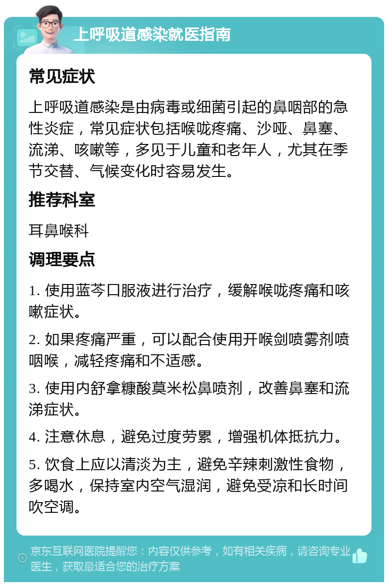 上呼吸道感染就医指南 常见症状 上呼吸道感染是由病毒或细菌引起的鼻咽部的急性炎症，常见症状包括喉咙疼痛、沙哑、鼻塞、流涕、咳嗽等，多见于儿童和老年人，尤其在季节交替、气候变化时容易发生。 推荐科室 耳鼻喉科 调理要点 1. 使用蓝芩口服液进行治疗，缓解喉咙疼痛和咳嗽症状。 2. 如果疼痛严重，可以配合使用开喉剑喷雾剂喷咽喉，减轻疼痛和不适感。 3. 使用内舒拿糠酸莫米松鼻喷剂，改善鼻塞和流涕症状。 4. 注意休息，避免过度劳累，增强机体抵抗力。 5. 饮食上应以清淡为主，避免辛辣刺激性食物，多喝水，保持室内空气湿润，避免受凉和长时间吹空调。