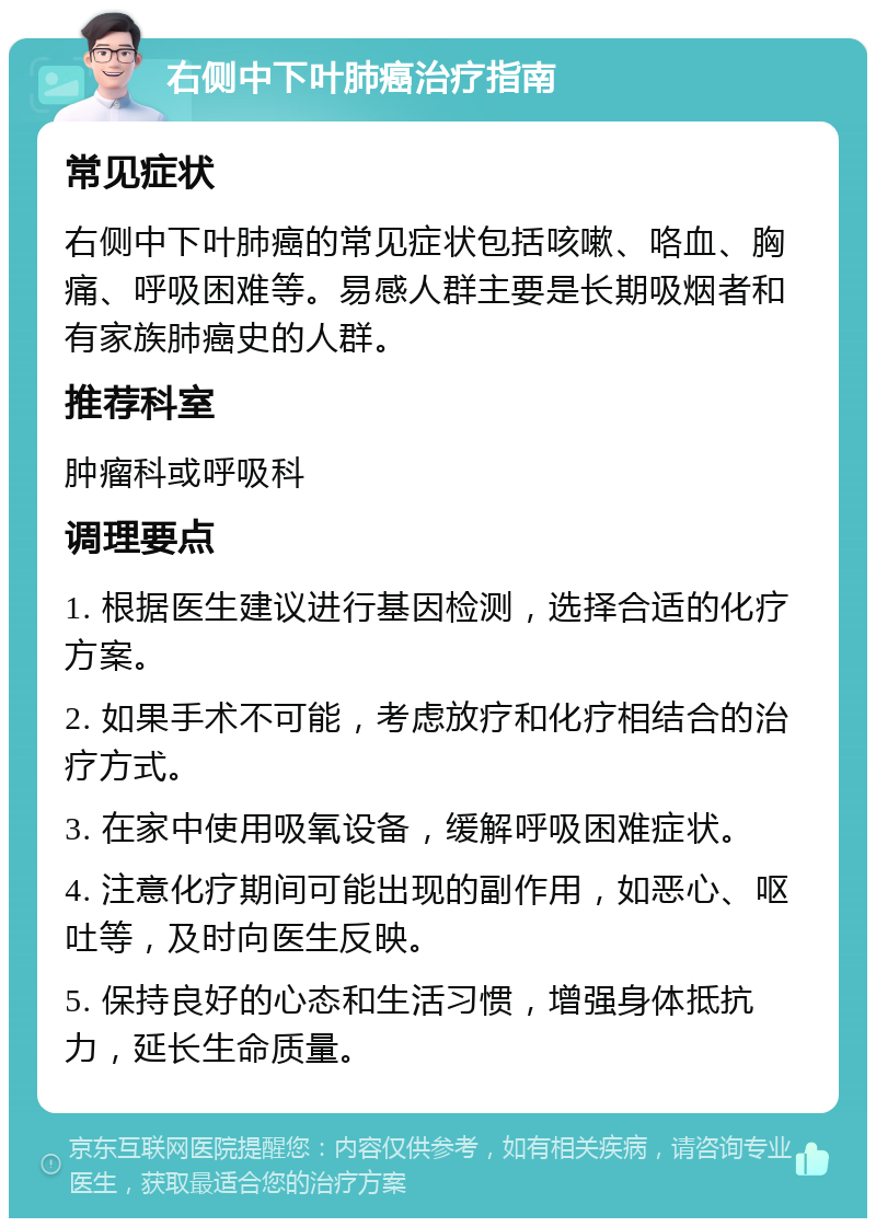 右侧中下叶肺癌治疗指南 常见症状 右侧中下叶肺癌的常见症状包括咳嗽、咯血、胸痛、呼吸困难等。易感人群主要是长期吸烟者和有家族肺癌史的人群。 推荐科室 肿瘤科或呼吸科 调理要点 1. 根据医生建议进行基因检测，选择合适的化疗方案。 2. 如果手术不可能，考虑放疗和化疗相结合的治疗方式。 3. 在家中使用吸氧设备，缓解呼吸困难症状。 4. 注意化疗期间可能出现的副作用，如恶心、呕吐等，及时向医生反映。 5. 保持良好的心态和生活习惯，增强身体抵抗力，延长生命质量。